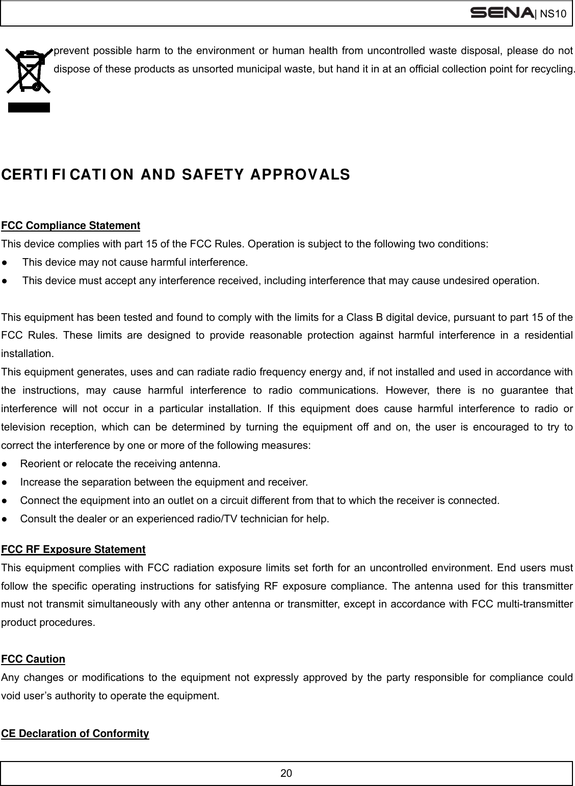  | NS10   20  prevent possible harm to the environment or human health from uncontrolled waste disposal, please do not dispose of these products as unsorted municipal waste, but hand it in at an official collection point for recycling.     CERTIFICATION AND SAFETY APPROVALS   FCC Compliance Statement This device complies with part 15 of the FCC Rules. Operation is subject to the following two conditions: ●  This device may not cause harmful interference. ●  This device must accept any interference received, including interference that may cause undesired operation.  This equipment has been tested and found to comply with the limits for a Class B digital device, pursuant to part 15 of the FCC Rules. These limits are designed to provide reasonable protection against harmful interference in a residential installation. This equipment generates, uses and can radiate radio frequency energy and, if not installed and used in accordance with the instructions, may cause harmful interference to radio communications. However, there is no guarantee that interference will not occur in a particular installation. If this equipment does cause harmful interference to radio or television reception, which can be determined by turning the equipment off and on, the user is encouraged to try to correct the interference by one or more of the following measures: ●  Reorient or relocate the receiving antenna. ●  Increase the separation between the equipment and receiver. ●  Connect the equipment into an outlet on a circuit different from that to which the receiver is connected. ●  Consult the dealer or an experienced radio/TV technician for help.  FCC RF Exposure Statement This equipment complies with FCC radiation exposure limits set forth for an uncontrolled environment. End users must follow the specific operating instructions for satisfying RF exposure compliance. The antenna used for this transmitter must not transmit simultaneously with any other antenna or transmitter, except in accordance with FCC multi-transmitter product procedures.  FCC Caution Any changes or modifications to the equipment not expressly approved by the party responsible for compliance could void user’s authority to operate the equipment.  CE Declaration of Conformity 