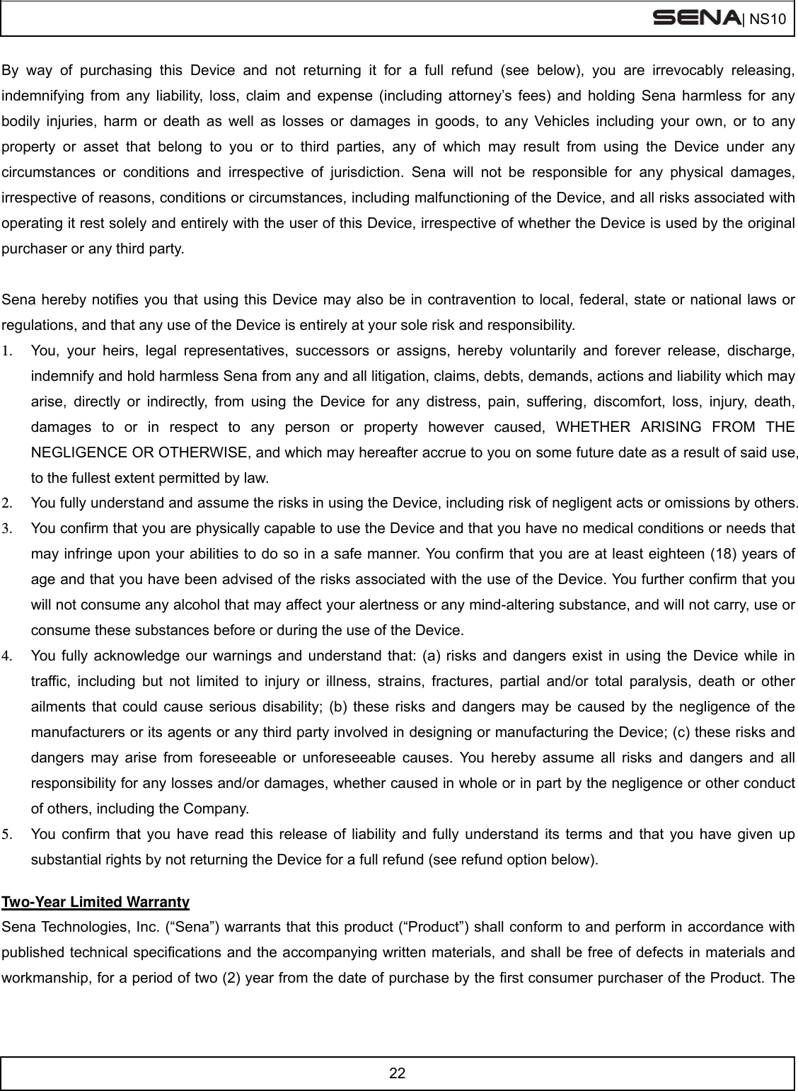  | NS10   22  By way of purchasing this Device and not returning it for a full refund (see below), you are irrevocably releasing, indemnifying from any liability, loss, claim and expense (including attorney’s fees) and holding Sena harmless for any bodily injuries, harm or death as well as losses or damages in goods, to any Vehicles including your own, or to any property or asset that belong to you or to third parties, any of which may result from using the Device under any circumstances or conditions and irrespective of jurisdiction. Sena will not be responsible for any physical damages, irrespective of reasons, conditions or circumstances, including malfunctioning of the Device, and all risks associated with operating it rest solely and entirely with the user of this Device, irrespective of whether the Device is used by the original purchaser or any third party.   Sena hereby notifies you that using this Device may also be in contravention to local, federal, state or national laws or regulations, and that any use of the Device is entirely at your sole risk and responsibility. 1.  You, your heirs, legal representatives, successors or assigns, hereby voluntarily and forever release, discharge, indemnify and hold harmless Sena from any and all litigation, claims, debts, demands, actions and liability which may arise, directly or indirectly, from using the Device for any distress, pain, suffering, discomfort, loss, injury, death, damages to or in respect to any person or property however caused, WHETHER ARISING FROM THE NEGLIGENCE OR OTHERWISE, and which may hereafter accrue to you on some future date as a result of said use, to the fullest extent permitted by law. 2.  You fully understand and assume the risks in using the Device, including risk of negligent acts or omissions by others. 3.  You confirm that you are physically capable to use the Device and that you have no medical conditions or needs that may infringe upon your abilities to do so in a safe manner. You confirm that you are at least eighteen (18) years of age and that you have been advised of the risks associated with the use of the Device. You further confirm that you will not consume any alcohol that may affect your alertness or any mind-altering substance, and will not carry, use or consume these substances before or during the use of the Device. 4.  You fully acknowledge our warnings and understand that: (a) risks and dangers exist in using the Device while in traffic, including but not limited to injury or illness, strains, fractures, partial and/or total paralysis, death or other ailments that could cause serious disability; (b) these risks and dangers may be caused by the negligence of the manufacturers or its agents or any third party involved in designing or manufacturing the Device; (c) these risks and dangers may arise from foreseeable or unforeseeable causes. You hereby assume all risks and dangers and all responsibility for any losses and/or damages, whether caused in whole or in part by the negligence or other conduct of others, including the Company. 5.  You confirm that you have read this release of liability and fully understand its terms and that you have given up substantial rights by not returning the Device for a full refund (see refund option below).  Two-Year Limited Warranty Sena Technologies, Inc. (“Sena”) warrants that this product (“Product”) shall conform to and perform in accordance with published technical specifications and the accompanying written materials, and shall be free of defects in materials and workmanship, for a period of two (2) year from the date of purchase by the first consumer purchaser of the Product. The 