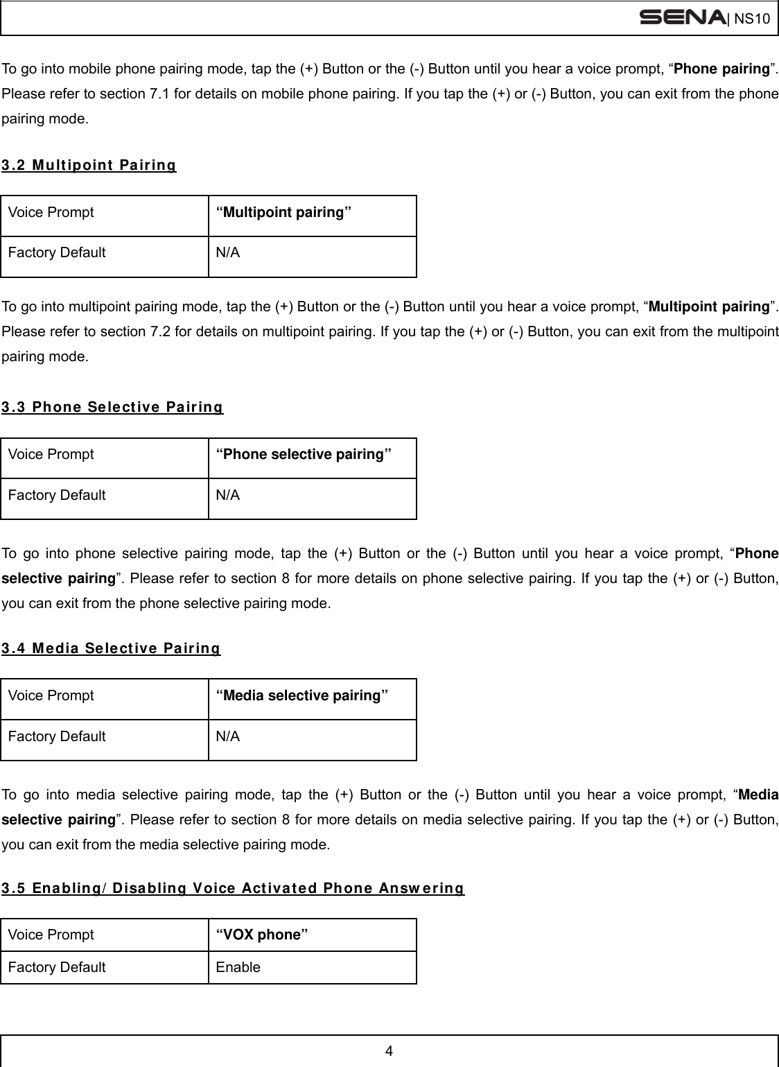  | NS10   4  To go into mobile phone pairing mode, tap the (+) Button or the (-) Button until you hear a voice prompt, “Phone pairing”. Please refer to section 7.1 for details on mobile phone pairing. If you tap the (+) or (-) Button, you can exit from the phone pairing mode.  3.2 Multipoint Pairing  Voice Prompt  “Multipoint pairing” Factory Default  N/A  To go into multipoint pairing mode, tap the (+) Button or the (-) Button until you hear a voice prompt, “Multipoint pairing”. Please refer to section 7.2 for details on multipoint pairing. If you tap the (+) or (-) Button, you can exit from the multipoint pairing mode.  3.3 Phone Selective Pairing  Voice Prompt  “Phone selective pairing” Factory Default  N/A  To go into phone selective pairing mode, tap the (+) Button or the (-) Button until you hear a voice prompt, “Phone selective pairing”. Please refer to section 8 for more details on phone selective pairing. If you tap the (+) or (-) Button, you can exit from the phone selective pairing mode.  3.4 Media Selective Pairing  Voice Prompt  “Media selective pairing” Factory Default  N/A  To go into media selective pairing mode, tap the (+) Button or the (-) Button until you hear a voice prompt, “Media selective pairing”. Please refer to section 8 for more details on media selective pairing. If you tap the (+) or (-) Button, you can exit from the media selective pairing mode.  3.5 Enabling/Disabling Voice Activated Phone Answering  Voice Prompt  “VOX phone” Factory Default  Enable 