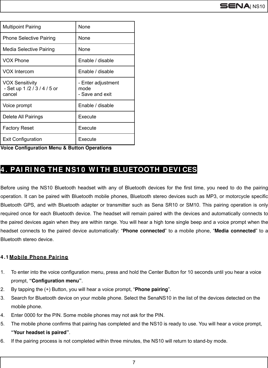  | NS10   7  Multipoint Pairing  None Phone Selective Pairing  None Media Selective Pairing  None VOX Phone  Enable / disable VOX Intercom  Enable / disable VOX Sensitivity  - Set up 1 /2 / 3 / 4 / 5 or cancel - Enter adjustment mode - Save and exit Voice prompt  Enable / disable Delete All Pairings  Execute Factory Reset  Execute Exit Configuration  Execute Voice Configuration Menu &amp; Button Operations   4. PAIRING THE NS10 WITH BLUETOOTH DEVICES   Before using the NS10 Bluetooth headset with any of Bluetooth devices for the first time, you need to do the pairing operation. It can be paired with Bluetooth mobile phones, Bluetooth stereo devices such as MP3, or motorcycle specific Bluetooth GPS, and with Bluetooth adapter or transmitter such as Sena SR10 or SM10. This pairing operation is only required once for each Bluetooth device. The headset will remain paired with the devices and automatically connects to the paired devices again when they are within range. You will hear a high tone single beep and a voice prompt when the headset connects to the paired device automatically: “Phone connected” to a mobile phone, “Media connected” to a Bluetooth stereo device.   4.1 Mobile Phone Pairing  1.  To enter into the voice configuration menu, press and hold the Center Button for 10 seconds until you hear a voice prompt, “Configuration menu”. 2.  By tapping the (+) Button, you will hear a voice prompt, “Phone pairing”. 3.  Search for Bluetooth device on your mobile phone. Select the SenaNS10 in the list of the devices detected on the mobile phone. 4.  Enter 0000 for the PIN. Some mobile phones may not ask for the PIN. 5.  The mobile phone confirms that pairing has completed and the NS10 is ready to use. You will hear a voice prompt, “Your headset is paired”.  6.  If the pairing process is not completed within three minutes, the NS10 will return to stand-by mode.  
