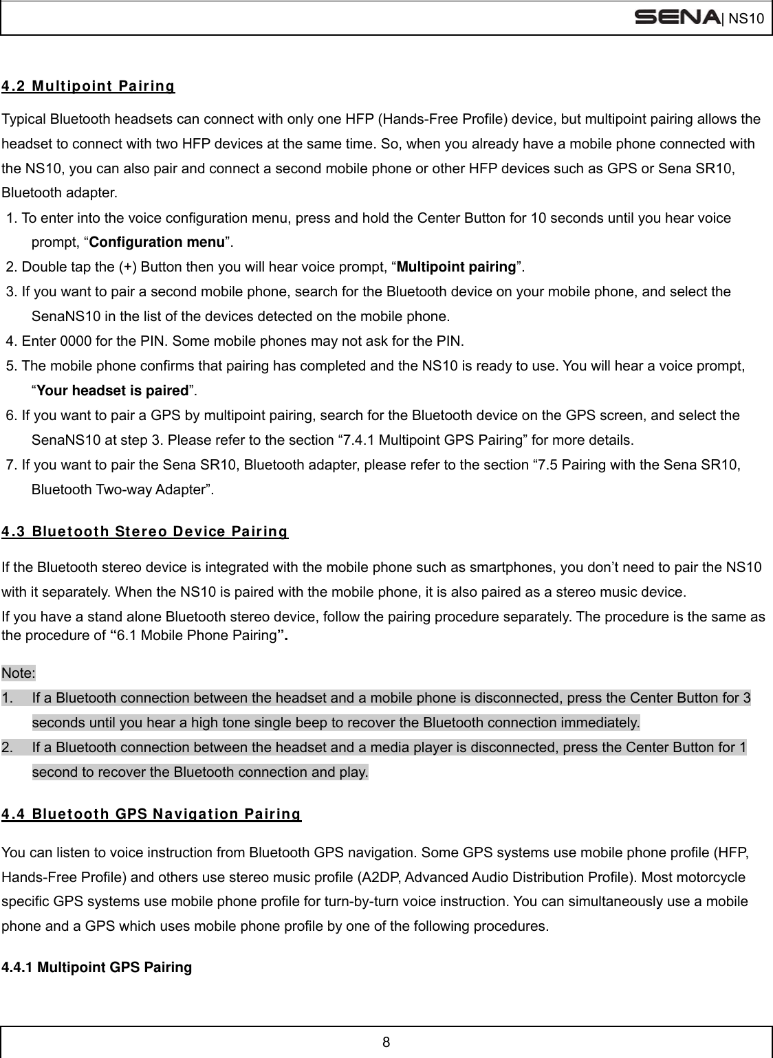  | NS10   8   4.2 Multipoint Pairing  Typical Bluetooth headsets can connect with only one HFP (Hands-Free Profile) device, but multipoint pairing allows the headset to connect with two HFP devices at the same time. So, when you already have a mobile phone connected with the NS10, you can also pair and connect a second mobile phone or other HFP devices such as GPS or Sena SR10, Bluetooth adapter. 1. To enter into the voice configuration menu, press and hold the Center Button for 10 seconds until you hear voice prompt, “Configuration menu”. 2. Double tap the (+) Button then you will hear voice prompt, “Multipoint pairing”. 3. If you want to pair a second mobile phone, search for the Bluetooth device on your mobile phone, and select the SenaNS10 in the list of the devices detected on the mobile phone. 4. Enter 0000 for the PIN. Some mobile phones may not ask for the PIN. 5. The mobile phone confirms that pairing has completed and the NS10 is ready to use. You will hear a voice prompt, “Your headset is paired”. 6. If you want to pair a GPS by multipoint pairing, search for the Bluetooth device on the GPS screen, and select the SenaNS10 at step 3. Please refer to the section “7.4.1 Multipoint GPS Pairing” for more details. 7. If you want to pair the Sena SR10, Bluetooth adapter, please refer to the section “7.5 Pairing with the Sena SR10, Bluetooth Two-way Adapter”.  4.3 Bluetooth Stereo Device Pairing  If the Bluetooth stereo device is integrated with the mobile phone such as smartphones, you don’t need to pair the NS10 with it separately. When the NS10 is paired with the mobile phone, it is also paired as a stereo music device. If you have a stand alone Bluetooth stereo device, follow the pairing procedure separately. The procedure is the same as the procedure of “6.1 Mobile Phone Pairing”.  Note: 1.  If a Bluetooth connection between the headset and a mobile phone is disconnected, press the Center Button for 3 seconds until you hear a high tone single beep to recover the Bluetooth connection immediately. 2.  If a Bluetooth connection between the headset and a media player is disconnected, press the Center Button for 1 second to recover the Bluetooth connection and play.  4.4 Bluetooth GPS Navigation Pairing  You can listen to voice instruction from Bluetooth GPS navigation. Some GPS systems use mobile phone profile (HFP, Hands-Free Profile) and others use stereo music profile (A2DP, Advanced Audio Distribution Profile). Most motorcycle specific GPS systems use mobile phone profile for turn-by-turn voice instruction. You can simultaneously use a mobile phone and a GPS which uses mobile phone profile by one of the following procedures.  4.4.1 Multipoint GPS Pairing 