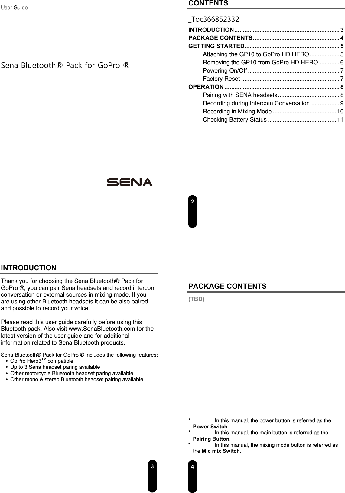  User Guide         Sena Bluetooth® Pack for GoPro ®                  2CONTENTS _Toc366852332 INTRODUCTION ............................................................... 3  PACKAGE CONTENTS .................................................... 4 GETTING STARTED ......................................................... 5  Attaching the GP10 to GoPro HD HERO .................. 5 Removing the GP10 from GoPro HD HERO ............ 6 Powering On/Off ....................................................... 7 Factory Reset ........................................................... 7 OPERATION ..................................................................... 8  Pairing with SENA headsets ..................................... 8 Recording during Intercom Conversation ................. 9 Recording in Mixing Mode ...................................... 10 Checking Battery Status ......................................... 11         3INTRODUCTION Thank you for choosing the Sena Bluetooth® Pack for GoPro ®, you can pair Sena headsets and record intercom conversation or external sources in mixing mode. If you are using other Bluetooth headsets it can be also paired and possible to record your voice.  Please read this user guide carefully before using this Bluetooth pack. Also visit www.SenaBluetooth.com for the latest version of the user guide and for additional information related to Sena Bluetooth products.  Sena Bluetooth® Pack for GoPro ® includes the following features:  GoPro Hero3TM compatible   Up to 3 Sena headset paring available     Other motorcycle Bluetooth headset paring available   Other mono &amp; stereo Bluetooth headset pairing available             4   PACKAGE CONTENTS (TBD)                    *    In this manual, the power button is referred as the Power Switch. *    In this manual, the main button is referred as the Pairing Button. *    In this manual, the mixing mode button is referred as the Mic mix Switch. 