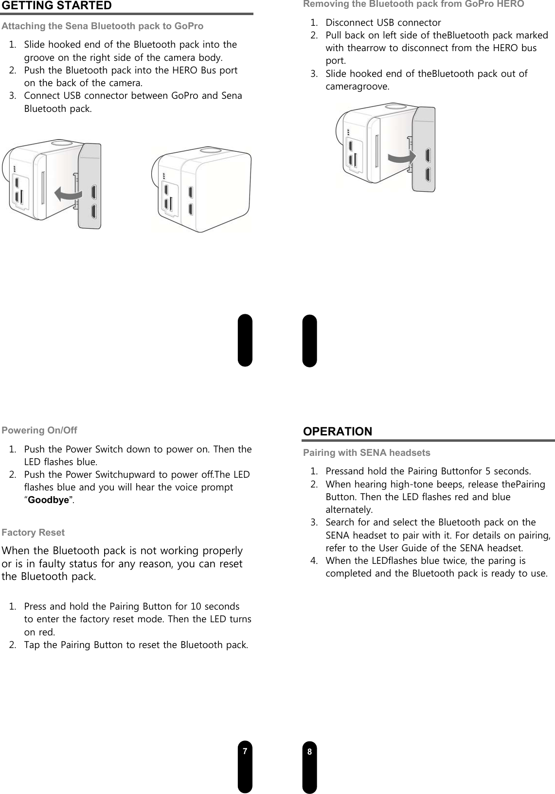  5GETTING STARTED Attaching the Sena Bluetooth pack to GoPro 1. Slide hooked end of the Bluetooth pack into the groove on the right side of the camera body. 2. Push the Bluetooth pack into the HERO Bus port on the back of the camera. 3. Connect USB connector between GoPro and Sena Bluetooth pack.                6Removing the Bluetooth pack from GoPro HERO 1. Disconnect USB connector 2. Pull back on left side of theBluetooth pack marked with thearrow to disconnect from the HERO bus port. 3. Slide hooked end of theBluetooth pack out of cameragroove.             7Powering On/Off 1. Push the Power Switch down to power on. Then the LED flashes blue. 2. Push the Power Switchupward to power off.The LED flashes blue and you will hear the voice prompt “Goodbye”.  Factory Reset When the Bluetooth pack is not working properly or is in faulty status for any reason, you can reset the Bluetooth pack.  1. Press and hold the Pairing Button for 10 seconds to enter the factory reset mode. Then the LED turns on red.   2. Tap the Pairing Button to reset the Bluetooth pack.    8OPERATION Pairing with SENA headsets 1. Pressand hold the Pairing Buttonfor 5 seconds. 2. When hearing high-tone beeps, release thePairing Button. Then the LED flashes red and blue alternately. 3. Search for and select the Bluetooth pack on the SENA headset to pair with it. For details on pairing, refer to the User Guide of the SENA headset.   4. When the LEDflashes blue twice, the paring is completed and the Bluetooth pack is ready to use.   