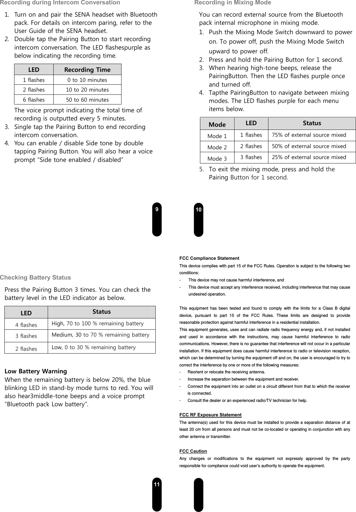  9Recording during Intercom Conversation 1. Turn on and pair the SENA headset with Bluetooth pack. For details on intercom paring, refer to the User Guide of the SENA headset. 2. Double tap the Pairing Button to start recording intercom conversation. The LED flashespurple as below indicating the recording time.   LED    Recording Time 1 flashes  0 to 10 minutes 2 flashes  10 to 20 minutes 6 flashes  50 to 60 minutes The voice prompt indicating the total time of recording is outputted every 5 minutes.       3. Single tap the Pairing Button to end recording intercom conversation. 4. You can enable / disable Side tone by double tapping Pairing Button. You will also hear a voice prompt “Side tone enabled / disabled”    10Recording in Mixing Mode You can record external source from the Bluetooth pack internal microphone in mixing mode.  1. Push the Mixing Mode Switch downward to power on. To power off, push the Mixing Mode Switch upward to power off. 2. Press and hold the Pairing Button for 1 second. 3. When hearing high-tone beeps, release the PairingButton. Then the LED flashes purple once and turned off.     4. Tapthe PairingButton to navigate between mixing modes. The LED flashes purple for each menu items below.   Mode  LED    Status Mode 1  1 flashes  75% of external source mixed Mode 2  2 flashes  50% of external source mixed Mode 3  3 flashes  25% of external source mixed 5. To exit the mixing mode, press and hold the Pairing Button for 1 second.  11Checking Battery Status Press the Pairing Button 3 times. You can check the battery level in the LED indicator as below. LED    Status 4 flashes High, 70 to 100 % remaining battery 3 flashes Medium, 30 to 70 % remaining battery2 flashes Low, 0 to 30 % remaining battery  Low Battery Warning When the remaining battery is below 20%, the blue blinking LED in stand-by mode turns to red. You will also hear3middle-tone beeps and a voice prompt “Bluetooth pack Low battery”.    12   FCC Compliance Statement This device complies with part 15 of the FCC Rules. Operation is subject to the following two conditions: -  This device may not cause harmful interference, and -  This device must accept any interference received, including interference that may cause undesired operation.  This equipment has been tested and found to comply with the limits for a Class B digital device, pursuant to part 15 of the FCC Rules. These limits are designed to provide reasonable protection against harmful interference in a residential installation. This equipment generates, uses and can radiate radio frequency energy and, if not installed and used in accordance with the instructions, may cause harmful interference to radio communications. However, there is no guarantee that interference will not occur in a particular installation. If this equipment does cause harmful interference to radio or television reception, which can be determined by turning the equipment off and on, the user is encouraged to try to correct the interference by one or more of the following measures: -  Reorient or relocate the receiving antenna. -  Increase the separation between the equipment and receiver. -  Connect the equipment into an outlet on a circuit different from that to which the receiver is connected. -  Consult the dealer or an experienced radio/TV technician for help.  FCC RF Exposure Statement The antenna(s) used for this device must be installed to provide a separation distance of at least 20 cm from all persons and must not be co-located or operating in conjunction with any other antenna or transmitter.  FCC Caution Any changes or modifications to the equipment not expressly approved by the party responsible for compliance could void user’s authority to operate the equipment.   