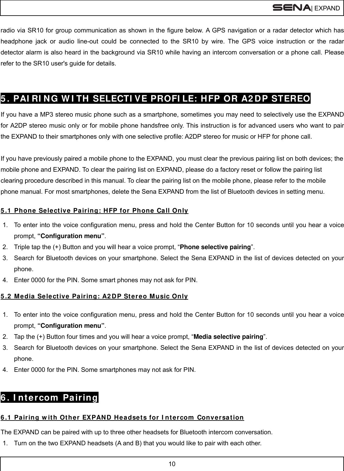  | EXPAND  10  radio via SR10 for group communication as shown in the figure below. A GPS navigation or a radar detector which has headphone jack or audio line-out could be connected to the SR10 by wire. The GPS voice instruction or the radar detector alarm is also heard in the background via SR10 while having an intercom conversation or a phone call. Please refer to the SR10 user&apos;s guide for details.   5 . PAI RI N G W I TH  SELECTI VE PROFI LE: HFP OR A2 DP STEREO  If you have a MP3 stereo music phone such as a smartphone, sometimes you may need to selectively use the EXPAND for A2DP stereo music only or for mobile phone handsfree only. This instruction is for advanced users who want to pair the EXPAND to their smartphones only with one selective profile: A2DP stereo for music or HFP for phone call.  If you have previously paired a mobile phone to the EXPAND, you must clear the previous pairing list on both devices; the mobile phone and EXPAND. To clear the pairing list on EXPAND, please do a factory reset or follow the pairing list clearing procedure described in this manual. To clear the pairing list on the mobile phone, please refer to the mobile phone manual. For most smartphones, delete the Sena EXPAND from the list of Bluetooth devices in setting menu.  5 .1  Phone Sele ct ive Pa iring: H FP for Phone  Call Only  1.  To enter into the voice configuration menu, press and hold the Center Button for 10 seconds until you hear a voice prompt, “Configuration menu”. 2.  Triple tap the (+) Button and you will hear a voice prompt, “Phone selective pairing”. 3.  Search for Bluetooth devices on your smartphone. Select the Sena EXPAND in the list of devices detected on your phone. 4.  Enter 0000 for the PIN. Some smart phones may not ask for PIN.  5 .2  Media Select ive  Pair ing: A2 DP St ereo M u sic Only  1.  To enter into the voice configuration menu, press and hold the Center Button for 10 seconds until you hear a voice prompt, “Configuration menu”. 2.  Tap the (+) Button four times and you will hear a voice prompt, “Media selective pairing”. 3.  Search for Bluetooth devices on your smartphone. Select the Sena EXPAND in the list of devices detected on your phone. 4.  Enter 0000 for the PIN. Some smartphones may not ask for PIN.   6 . I nt e rcom  Pair ing  6 .1  Pair ing w it h Othe r  EXPAN D  Headsets for  I nt ercom  Conve rsa t ion  The EXPAND can be paired with up to three other headsets for Bluetooth intercom conversation. 1.  Turn on the two EXPAND headsets (A and B) that you would like to pair with each other. 