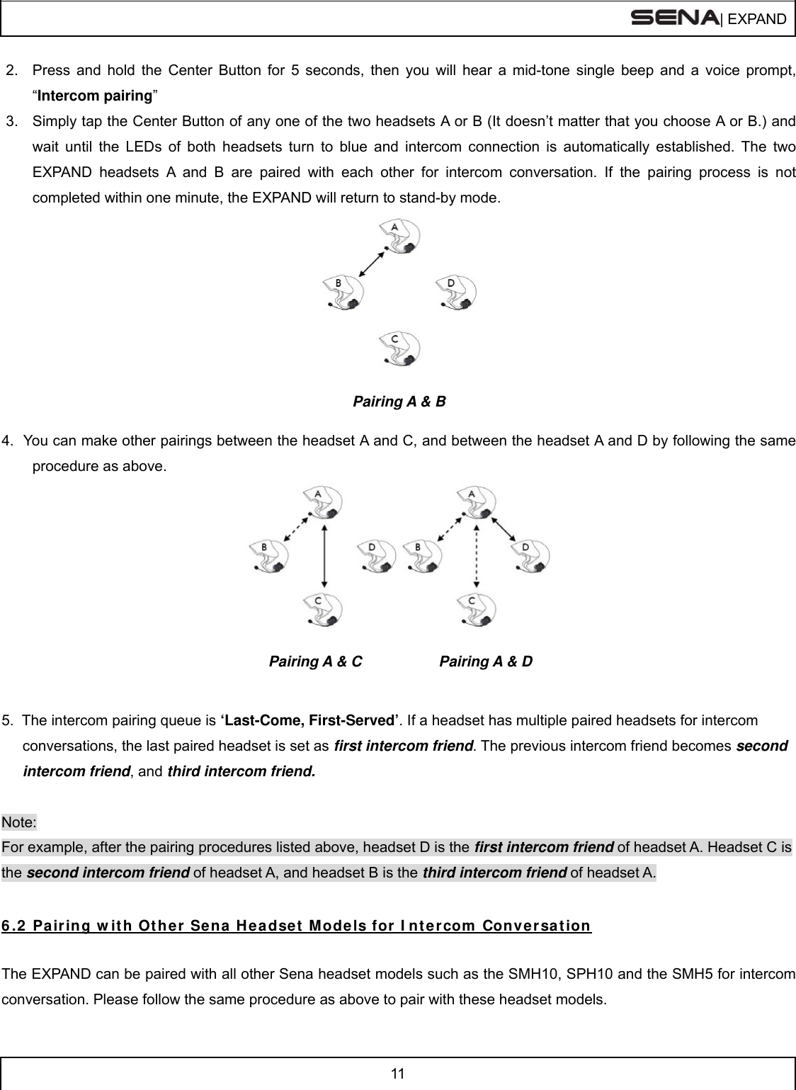  | EXPAND  11  2.  Press and hold the Center Button for 5 seconds, then you will hear a mid-tone single beep and a voice prompt, “Intercom pairing”  3.  Simply tap the Center Button of any one of the two headsets A or B (It doesn’t matter that you choose A or B.) and wait until the LEDs of both headsets turn to blue and intercom connection is automatically established. The two EXPAND headsets A and B are paired with each other for intercom conversation. If the pairing process is not completed within one minute, the EXPAND will return to stand-by mode.   Pairing A &amp; B  4.  You can make other pairings between the headset A and C, and between the headset A and D by following the same procedure as above.                               Pairing A &amp; C       Pairing A &amp; D   5.  The intercom pairing queue is ‘Last-Come, First-Served’. If a headset has multiple paired headsets for intercom conversations, the last paired headset is set as first intercom friend. The previous intercom friend becomes second intercom friend, and third intercom friend.  Note: For example, after the pairing procedures listed above, headset D is the first intercom friend of headset A. Headset C is the second intercom friend of headset A, and headset B is the third intercom friend of headset A. 6 .2  Pair ing w it h Othe r  Se na H e adset  M odels for  I nt ercom  Conversa t ion  The EXPAND can be paired with all other Sena headset models such as the SMH10, SPH10 and the SMH5 for intercom conversation. Please follow the same procedure as above to pair with these headset models.  