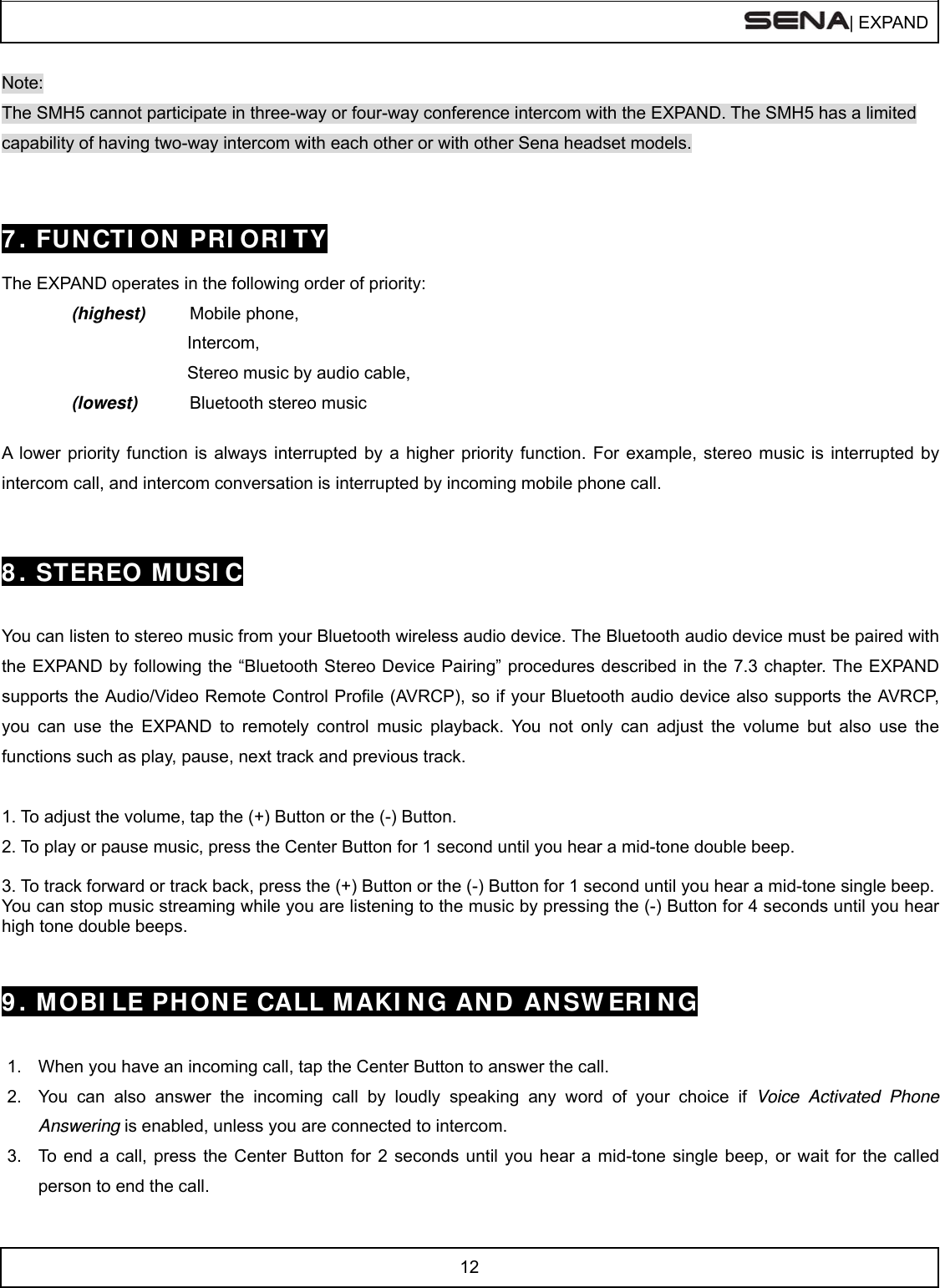  | EXPAND  12  Note: The SMH5 cannot participate in three-way or four-way conference intercom with the EXPAND. The SMH5 has a limited capability of having two-way intercom with each other or with other Sena headset models.   7 . FUN CTI ON  PRI ORI TY  The EXPAND operates in the following order of priority:   (highest) Mobile phone,             Intercom,            Stereo music by audio cable, (lowest) Bluetooth stereo music    A lower priority function is always interrupted by a higher priority function. For example, stereo music is interrupted by intercom call, and intercom conversation is interrupted by incoming mobile phone call.   8 . STEREO M USI C   You can listen to stereo music from your Bluetooth wireless audio device. The Bluetooth audio device must be paired with the EXPAND by following the “Bluetooth Stereo Device Pairing” procedures described in the 7.3 chapter. The EXPAND supports the Audio/Video Remote Control Profile (AVRCP), so if your Bluetooth audio device also supports the AVRCP, you can use the EXPAND to remotely control music playback. You not only can adjust the volume but also use the functions such as play, pause, next track and previous track.  1. To adjust the volume, tap the (+) Button or the (-) Button. 2. To play or pause music, press the Center Button for 1 second until you hear a mid-tone double beep.  3. To track forward or track back, press the (+) Button or the (-) Button for 1 second until you hear a mid-tone single beep.  You can stop music streaming while you are listening to the music by pressing the (-) Button for 4 seconds until you hear high tone double beeps.   9 . M OBI LE PH ONE CALL MAKI N G AN D ANSW ERI N G   1.  When you have an incoming call, tap the Center Button to answer the call. 2.  You can also answer the incoming call by loudly speaking any word of your choice if Voice Activated Phone Answering is enabled, unless you are connected to intercom.  3.  To end a call, press the Center Button for 2 seconds until you hear a mid-tone single beep, or wait for the called person to end the call. 