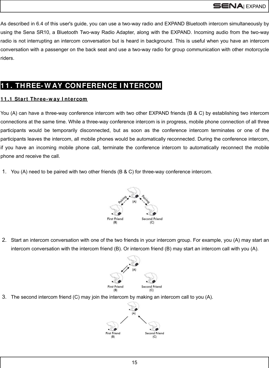  | EXPAND  15  As described in 6.4 of this user&apos;s guide, you can use a two-way radio and EXPAND Bluetooth intercom simultaneously by using the Sena SR10, a Bluetooth Two-way Radio Adapter, along with the EXPAND. Incoming audio from the two-way radio is not interrupting an intercom conversation but is heard in background. This is useful when you have an intercom conversation with a passenger on the back seat and use a two-way radio for group communication with other motorcycle riders.    1 1 . THREE- W AY CON FEREN CE I N TERCOM   1 1 .1  St art Thr ee- w ay I ntercom   You (A) can have a three-way conference intercom with two other EXPAND friends (B &amp; C) by establishing two intercom connections at the same time. While a three-way conference intercom is in progress, mobile phone connection of all three participants would be temporarily disconnected, but as soon as the conference intercom terminates or one of the participants leaves the intercom, all mobile phones would be automatically reconnected. During the conference intercom, if you have an incoming mobile phone call, terminate the conference intercom to automatically reconnect the mobile phone and receive the call.  1.  You (A) need to be paired with two other friends (B &amp; C) for three-way conference intercom.    2.  Start an intercom conversation with one of the two friends in your intercom group. For example, you (A) may start an intercom conversation with the intercom friend (B). Or intercom friend (B) may start an intercom call with you (A).   3.  The second intercom friend (C) may join the intercom by making an intercom call to you (A).    