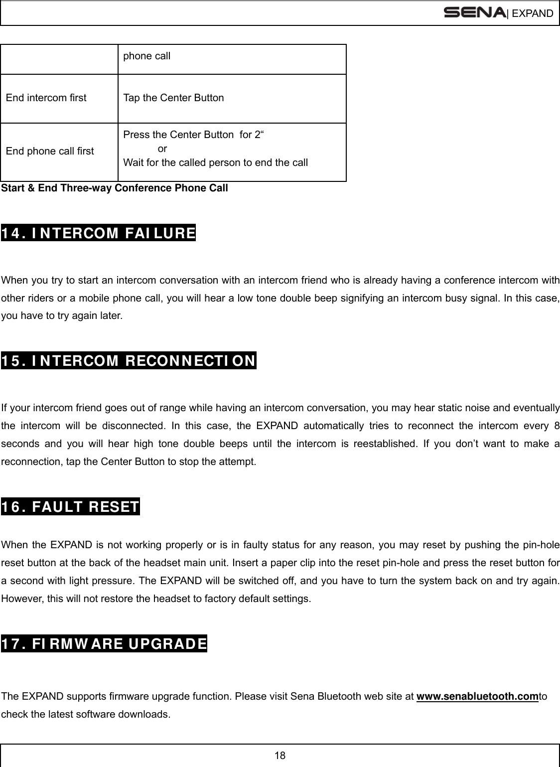  | EXPAND  18  phone call End intercom first  Tap the Center Button End phone call first Press the Center Button  for 2“             or Wait for the called person to end the call Start &amp; End Three-way Conference Phone Call   1 4 . I N TERCOM  FAI LURE   When you try to start an intercom conversation with an intercom friend who is already having a conference intercom with other riders or a mobile phone call, you will hear a low tone double beep signifying an intercom busy signal. In this case, you have to try again later.    1 5 . I N TERCOM  RECON N ECTI ON   If your intercom friend goes out of range while having an intercom conversation, you may hear static noise and eventually the intercom will be disconnected. In this case, the EXPAND automatically tries to reconnect the intercom every 8 seconds and you will hear high tone double beeps until the intercom is reestablished. If you don’t want to make a reconnection, tap the Center Button to stop the attempt.    1 6 . FAULT RESET   When the EXPAND is not working properly or is in faulty status for any reason, you may reset by pushing the pin-hole reset button at the back of the headset main unit. Insert a paper clip into the reset pin-hole and press the reset button for a second with light pressure. The EXPAND will be switched off, and you have to turn the system back on and try again. However, this will not restore the headset to factory default settings.   1 7 . FI RMW ARE UPGRADE   The EXPAND supports firmware upgrade function. Please visit Sena Bluetooth web site at www.senabluetooth.comto check the latest software downloads. 