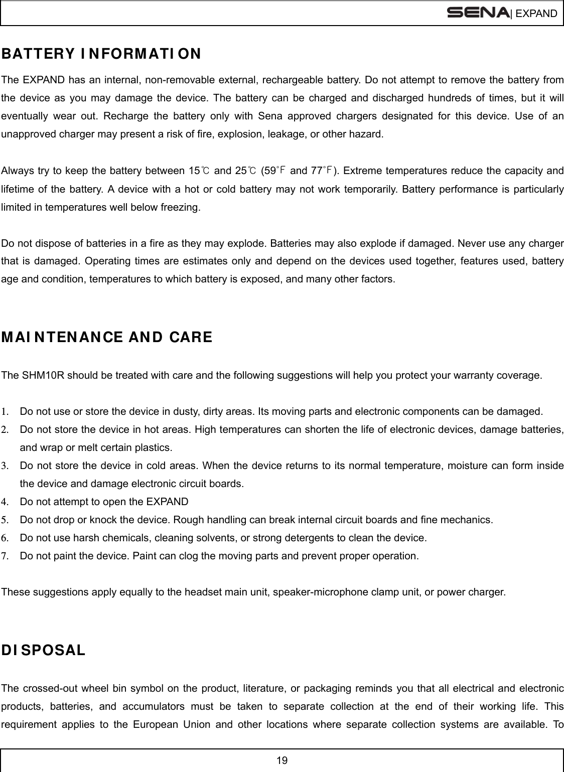  | EXPAND  19  BATTERY I N FORMATI ON The EXPAND has an internal, non-removable external, rechargeable battery. Do not attempt to remove the battery from the device as you may damage the device. The battery can be charged and discharged hundreds of times, but it will eventually wear out. Recharge the battery only with Sena approved chargers designated for this device. Use of an unapproved charger may present a risk of fire, explosion, leakage, or other hazard.  Always try to keep the battery between 15℃ and 25℃ (59℉ and 77℉). Extreme temperatures reduce the capacity and lifetime of the battery. A device with a hot or cold battery may not work temporarily. Battery performance is particularly limited in temperatures well below freezing.  Do not dispose of batteries in a fire as they may explode. Batteries may also explode if damaged. Never use any charger that is damaged. Operating times are estimates only and depend on the devices used together, features used, battery age and condition, temperatures to which battery is exposed, and many other factors.   MAI N TEN ANCE AND  CARE  The SHM10R should be treated with care and the following suggestions will help you protect your warranty coverage.  1.  Do not use or store the device in dusty, dirty areas. Its moving parts and electronic components can be damaged. 2.  Do not store the device in hot areas. High temperatures can shorten the life of electronic devices, damage batteries, and wrap or melt certain plastics. 3.  Do not store the device in cold areas. When the device returns to its normal temperature, moisture can form inside the device and damage electronic circuit boards. 4.  Do not attempt to open the EXPAND 5.  Do not drop or knock the device. Rough handling can break internal circuit boards and fine mechanics. 6.  Do not use harsh chemicals, cleaning solvents, or strong detergents to clean the device. 7.  Do not paint the device. Paint can clog the moving parts and prevent proper operation.  These suggestions apply equally to the headset main unit, speaker-microphone clamp unit, or power charger.   DI SPOSAL  The crossed-out wheel bin symbol on the product, literature, or packaging reminds you that all electrical and electronic products, batteries, and accumulators must be taken to separate collection at the end of their working life. This requirement applies to the European Union and other locations where separate collection systems are available. To 