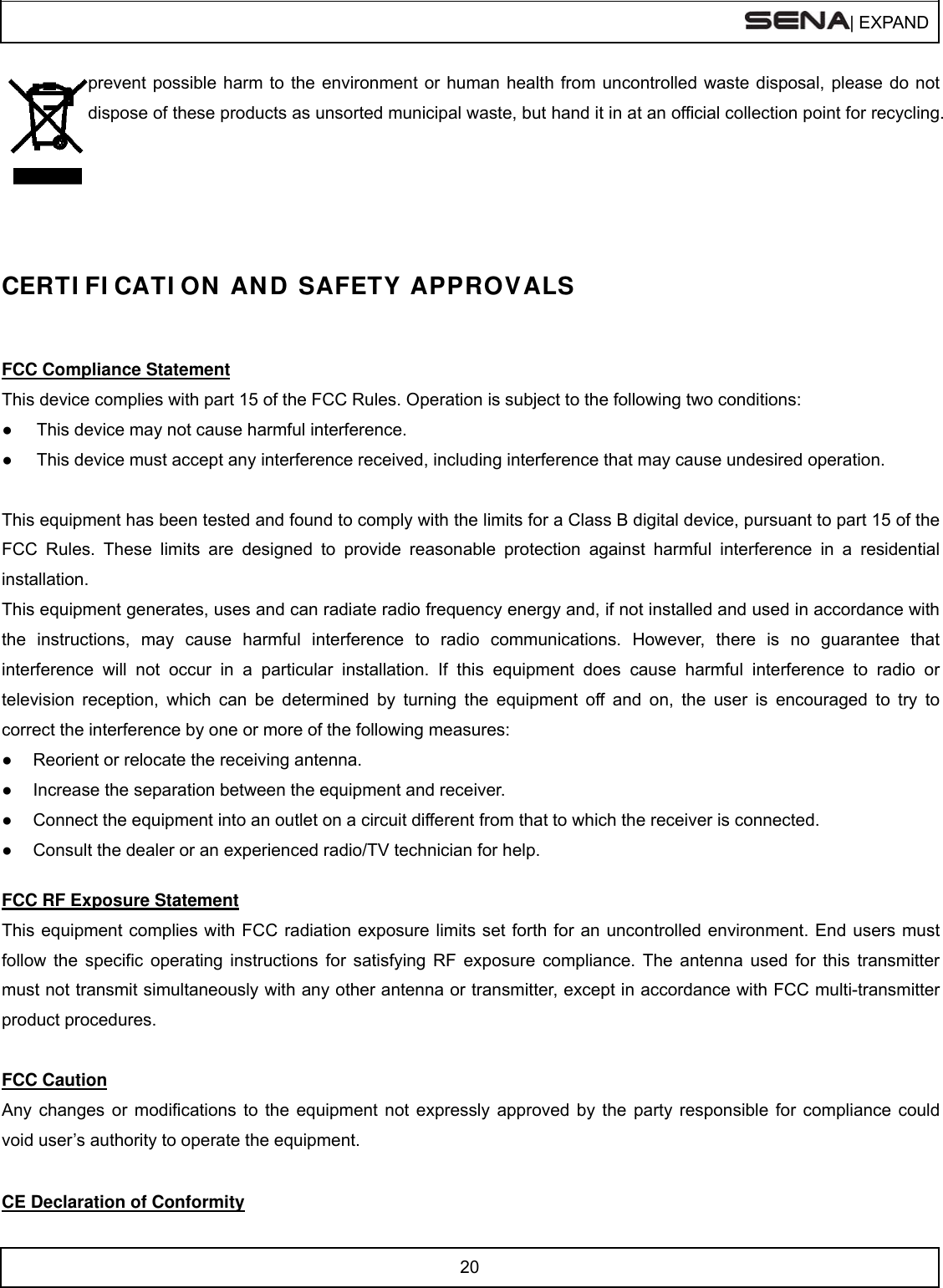  | EXPAND  20  prevent possible harm to the environment or human health from uncontrolled waste disposal, please do not dispose of these products as unsorted municipal waste, but hand it in at an official collection point for recycling.     CERTI FI CATI ON  AN D SAFETY APPROVALS   FCC Compliance Statement This device complies with part 15 of the FCC Rules. Operation is subject to the following two conditions: ●  This device may not cause harmful interference. ●  This device must accept any interference received, including interference that may cause undesired operation.  This equipment has been tested and found to comply with the limits for a Class B digital device, pursuant to part 15 of the FCC Rules. These limits are designed to provide reasonable protection against harmful interference in a residential installation. This equipment generates, uses and can radiate radio frequency energy and, if not installed and used in accordance with the instructions, may cause harmful interference to radio communications. However, there is no guarantee that interference will not occur in a particular installation. If this equipment does cause harmful interference to radio or television reception, which can be determined by turning the equipment off and on, the user is encouraged to try to correct the interference by one or more of the following measures: ●  Reorient or relocate the receiving antenna. ●  Increase the separation between the equipment and receiver. ●  Connect the equipment into an outlet on a circuit different from that to which the receiver is connected. ●  Consult the dealer or an experienced radio/TV technician for help.  FCC RF Exposure Statement This equipment complies with FCC radiation exposure limits set forth for an uncontrolled environment. End users must follow the specific operating instructions for satisfying RF exposure compliance. The antenna used for this transmitter must not transmit simultaneously with any other antenna or transmitter, except in accordance with FCC multi-transmitter product procedures.  FCC Caution Any changes or modifications to the equipment not expressly approved by the party responsible for compliance could void user’s authority to operate the equipment.  CE Declaration of Conformity 