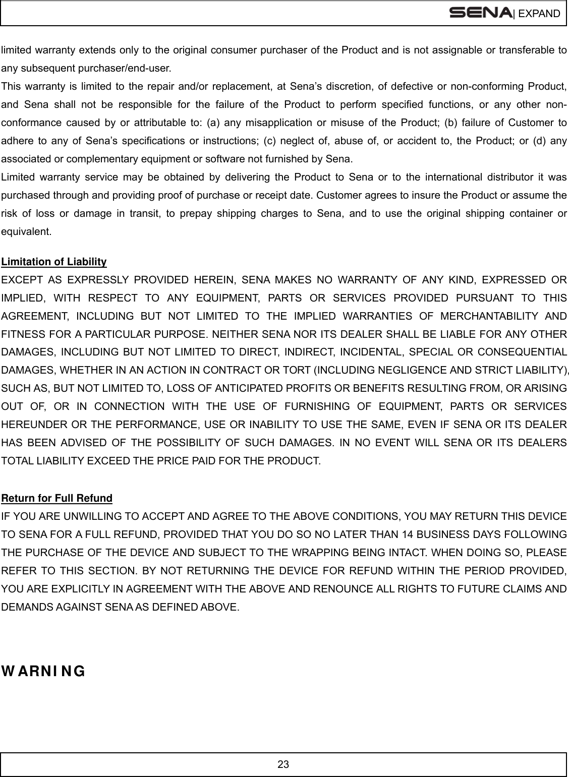 | EXPAND  23  limited warranty extends only to the original consumer purchaser of the Product and is not assignable or transferable to any subsequent purchaser/end-user. This warranty is limited to the repair and/or replacement, at Sena’s discretion, of defective or non-conforming Product, and Sena shall not be responsible for the failure of the Product to perform specified functions, or any other non- conformance caused by or attributable to: (a) any misapplication or misuse of the Product; (b) failure of Customer to adhere to any of Sena’s specifications or instructions; (c) neglect of, abuse of, or accident to, the Product; or (d) any associated or complementary equipment or software not furnished by Sena.  Limited warranty service may be obtained by delivering the Product to Sena or to the international distributor it was purchased through and providing proof of purchase or receipt date. Customer agrees to insure the Product or assume the risk of loss or damage in transit, to prepay shipping charges to Sena, and to use the original shipping container or equivalent.  Limitation of Liability EXCEPT AS EXPRESSLY PROVIDED HEREIN, SENA MAKES NO WARRANTY OF ANY KIND, EXPRESSED OR IMPLIED, WITH RESPECT TO ANY EQUIPMENT, PARTS OR SERVICES PROVIDED PURSUANT TO THIS AGREEMENT, INCLUDING BUT NOT LIMITED TO THE IMPLIED WARRANTIES OF MERCHANTABILITY AND FITNESS FOR A PARTICULAR PURPOSE. NEITHER SENA NOR ITS DEALER SHALL BE LIABLE FOR ANY OTHER DAMAGES, INCLUDING BUT NOT LIMITED TO DIRECT, INDIRECT, INCIDENTAL, SPECIAL OR CONSEQUENTIAL DAMAGES, WHETHER IN AN ACTION IN CONTRACT OR TORT (INCLUDING NEGLIGENCE AND STRICT LIABILITY), SUCH AS, BUT NOT LIMITED TO, LOSS OF ANTICIPATED PROFITS OR BENEFITS RESULTING FROM, OR ARISING OUT OF, OR IN CONNECTION WITH THE USE OF FURNISHING OF EQUIPMENT, PARTS OR SERVICES HEREUNDER OR THE PERFORMANCE, USE OR INABILITY TO USE THE SAME, EVEN IF SENA OR ITS DEALER HAS BEEN ADVISED OF THE POSSIBILITY OF SUCH DAMAGES. IN NO EVENT WILL SENA OR ITS DEALERS TOTAL LIABILITY EXCEED THE PRICE PAID FOR THE PRODUCT.  Return for Full Refund IF YOU ARE UNWILLING TO ACCEPT AND AGREE TO THE ABOVE CONDITIONS, YOU MAY RETURN THIS DEVICE TO SENA FOR A FULL REFUND, PROVIDED THAT YOU DO SO NO LATER THAN 14 BUSINESS DAYS FOLLOWING THE PURCHASE OF THE DEVICE AND SUBJECT TO THE WRAPPING BEING INTACT. WHEN DOING SO, PLEASE REFER TO THIS SECTION. BY NOT RETURNING THE DEVICE FOR REFUND WITHIN THE PERIOD PROVIDED, YOU ARE EXPLICITLY IN AGREEMENT WITH THE ABOVE AND RENOUNCE ALL RIGHTS TO FUTURE CLAIMS AND DEMANDS AGAINST SENA AS DEFINED ABOVE.   W ARN I NG  