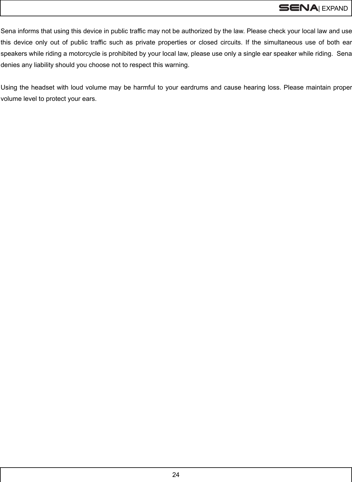  | EXPAND  24  Sena informs that using this device in public traffic may not be authorized by the law. Please check your local law and use this device only out of public traffic such as private properties or closed circuits. If the simultaneous use of both ear speakers while riding a motorcycle is prohibited by your local law, please use only a single ear speaker while riding.  Sena denies any liability should you choose not to respect this warning.  Using the headset with loud volume may be harmful to your eardrums and cause hearing loss. Please maintain proper volume level to protect your ears.     