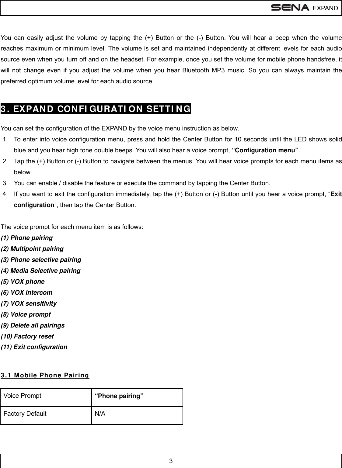  | EXPAND  3   You can easily adjust the volume by tapping the (+) Button or the (-) Button. You will hear a beep when the volume reaches maximum or minimum level. The volume is set and maintained independently at different levels for each audio source even when you turn off and on the headset. For example, once you set the volume for mobile phone handsfree, it will not change even if you adjust the volume when you hear Bluetooth MP3 music. So you can always maintain the preferred optimum volume level for each audio source.   3 . EXPAND  CONFI GURATI ON SETTI NG  You can set the configuration of the EXPAND by the voice menu instruction as below.  1.  To enter into voice configuration menu, press and hold the Center Button for 10 seconds until the LED shows solid blue and you hear high tone double beeps. You will also hear a voice prompt, “Configuration menu”. 2.  Tap the (+) Button or (-) Button to navigate between the menus. You will hear voice prompts for each menu items as below. 3.  You can enable / disable the feature or execute the command by tapping the Center Button.  4.  If you want to exit the configuration immediately, tap the (+) Button or (-) Button until you hear a voice prompt, “Exit configuration”, then tap the Center Button.  The voice prompt for each menu item is as follows: (1) Phone pairing (2) Multipoint pairing (3) Phone selective pairing (4) Media Selective pairing (5) VOX phone (6) VOX intercom (7) VOX sensitivity  (8) Voice prompt (9) Delete all pairings (10) Factory reset  (11) Exit configuration   3 .1  Mobile Phone Pairing  Voice Prompt  “Phone pairing” Factory Default  N/A  
