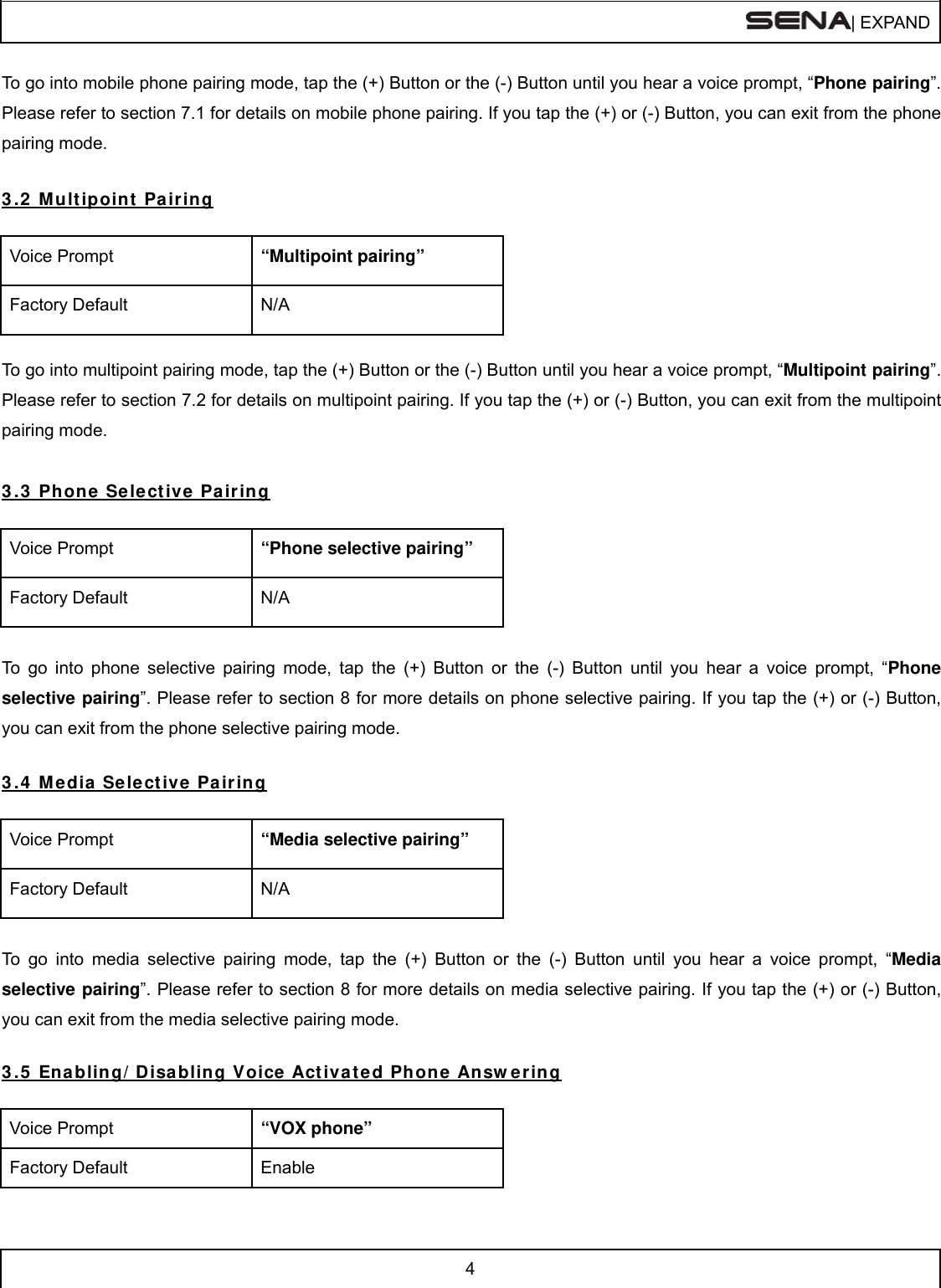  | EXPAND  4  To go into mobile phone pairing mode, tap the (+) Button or the (-) Button until you hear a voice prompt, “Phone pairing”. Please refer to section 7.1 for details on mobile phone pairing. If you tap the (+) or (-) Button, you can exit from the phone pairing mode.  3 .2  Mult ipoint  Pair ing  Voice Prompt  “Multipoint pairing” Factory Default  N/A  To go into multipoint pairing mode, tap the (+) Button or the (-) Button until you hear a voice prompt, “Multipoint pairing”. Please refer to section 7.2 for details on multipoint pairing. If you tap the (+) or (-) Button, you can exit from the multipoint pairing mode.  3 .3  Phon e Selective Pa iring  Voice Prompt  “Phone selective pairing” Factory Default  N/A  To go into phone selective pairing mode, tap the (+) Button or the (-) Button until you hear a voice prompt, “Phone selective pairing”. Please refer to section 8 for more details on phone selective pairing. If you tap the (+) or (-) Button, you can exit from the phone selective pairing mode.  3 .4  Media Select ive Pair ing  Voice Prompt  “Media selective pairing” Factory Default  N/A  To go into media selective pairing mode, tap the (+) Button or the (-) Button until you hear a voice prompt, “Media selective pairing”. Please refer to section 8 for more details on media selective pairing. If you tap the (+) or (-) Button, you can exit from the media selective pairing mode.  3 .5  Enabling/ Disa bling Voice Act iva t ed Phon e An sw ering  Voice Prompt  “VOX phone” Factory Default  Enable 