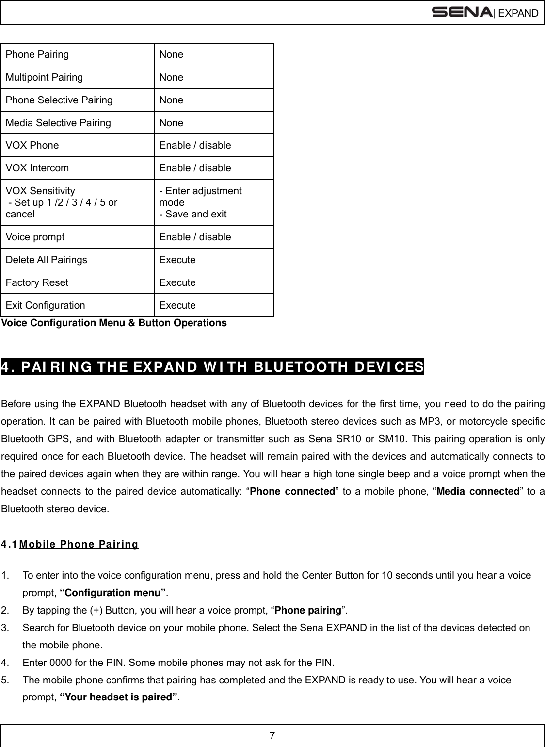 | EXPAND  7  Phone Pairing  None Multipoint Pairing  None Phone Selective Pairing  None Media Selective Pairing  None VOX Phone  Enable / disable VOX Intercom  Enable / disable VOX Sensitivity  - Set up 1 /2 / 3 / 4 / 5 or cancel - Enter adjustment mode - Save and exit Voice prompt  Enable / disable Delete All Pairings  Execute Factory Reset  Execute Exit Configuration  Execute Voice Configuration Menu &amp; Button Operations   4 . PAI RI N G TH E EXPAN D  W I TH BLUETOOTH DEVI CES   Before using the EXPAND Bluetooth headset with any of Bluetooth devices for the first time, you need to do the pairing operation. It can be paired with Bluetooth mobile phones, Bluetooth stereo devices such as MP3, or motorcycle specific Bluetooth GPS, and with Bluetooth adapter or transmitter such as Sena SR10 or SM10. This pairing operation is only required once for each Bluetooth device. The headset will remain paired with the devices and automatically connects to the paired devices again when they are within range. You will hear a high tone single beep and a voice prompt when the headset connects to the paired device automatically: “Phone connected” to a mobile phone, “Media connected” to a Bluetooth stereo device.   4 .1  Mobile Phone Pairing  1.  To enter into the voice configuration menu, press and hold the Center Button for 10 seconds until you hear a voice prompt, “Configuration menu”. 2.  By tapping the (+) Button, you will hear a voice prompt, “Phone pairing”. 3.  Search for Bluetooth device on your mobile phone. Select the Sena EXPAND in the list of the devices detected on the mobile phone. 4.  Enter 0000 for the PIN. Some mobile phones may not ask for the PIN. 5.  The mobile phone confirms that pairing has completed and the EXPAND is ready to use. You will hear a voice prompt, “Your headset is paired”.  