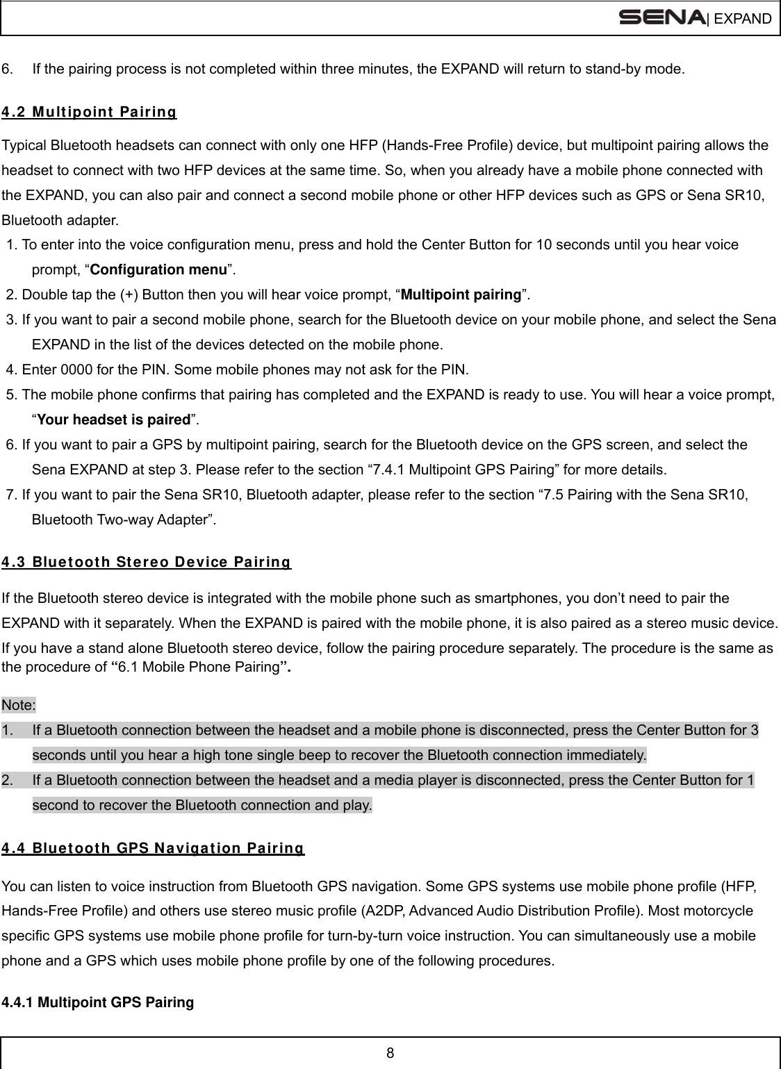  | EXPAND  8  6.  If the pairing process is not completed within three minutes, the EXPAND will return to stand-by mode.   4 .2  Mult ipoint  Pair ing  Typical Bluetooth headsets can connect with only one HFP (Hands-Free Profile) device, but multipoint pairing allows the headset to connect with two HFP devices at the same time. So, when you already have a mobile phone connected with the EXPAND, you can also pair and connect a second mobile phone or other HFP devices such as GPS or Sena SR10, Bluetooth adapter. 1. To enter into the voice configuration menu, press and hold the Center Button for 10 seconds until you hear voice prompt, “Configuration menu”. 2. Double tap the (+) Button then you will hear voice prompt, “Multipoint pairing”. 3. If you want to pair a second mobile phone, search for the Bluetooth device on your mobile phone, and select the Sena EXPAND in the list of the devices detected on the mobile phone. 4. Enter 0000 for the PIN. Some mobile phones may not ask for the PIN. 5. The mobile phone confirms that pairing has completed and the EXPAND is ready to use. You will hear a voice prompt, “Your headset is paired”. 6. If you want to pair a GPS by multipoint pairing, search for the Bluetooth device on the GPS screen, and select the Sena EXPAND at step 3. Please refer to the section “7.4.1 Multipoint GPS Pairing” for more details. 7. If you want to pair the Sena SR10, Bluetooth adapter, please refer to the section “7.5 Pairing with the Sena SR10, Bluetooth Two-way Adapter”.  4 .3  Blue t ooth St ereo D evice  Pairing  If the Bluetooth stereo device is integrated with the mobile phone such as smartphones, you don’t need to pair the EXPAND with it separately. When the EXPAND is paired with the mobile phone, it is also paired as a stereo music device. If you have a stand alone Bluetooth stereo device, follow the pairing procedure separately. The procedure is the same as the procedure of “6.1 Mobile Phone Pairing”.  Note: 1.  If a Bluetooth connection between the headset and a mobile phone is disconnected, press the Center Button for 3 seconds until you hear a high tone single beep to recover the Bluetooth connection immediately. 2.  If a Bluetooth connection between the headset and a media player is disconnected, press the Center Button for 1 second to recover the Bluetooth connection and play.  4 .4  Blue t ooth GPS N a vigation Pairing  You can listen to voice instruction from Bluetooth GPS navigation. Some GPS systems use mobile phone profile (HFP, Hands-Free Profile) and others use stereo music profile (A2DP, Advanced Audio Distribution Profile). Most motorcycle specific GPS systems use mobile phone profile for turn-by-turn voice instruction. You can simultaneously use a mobile phone and a GPS which uses mobile phone profile by one of the following procedures.  4.4.1 Multipoint GPS Pairing 