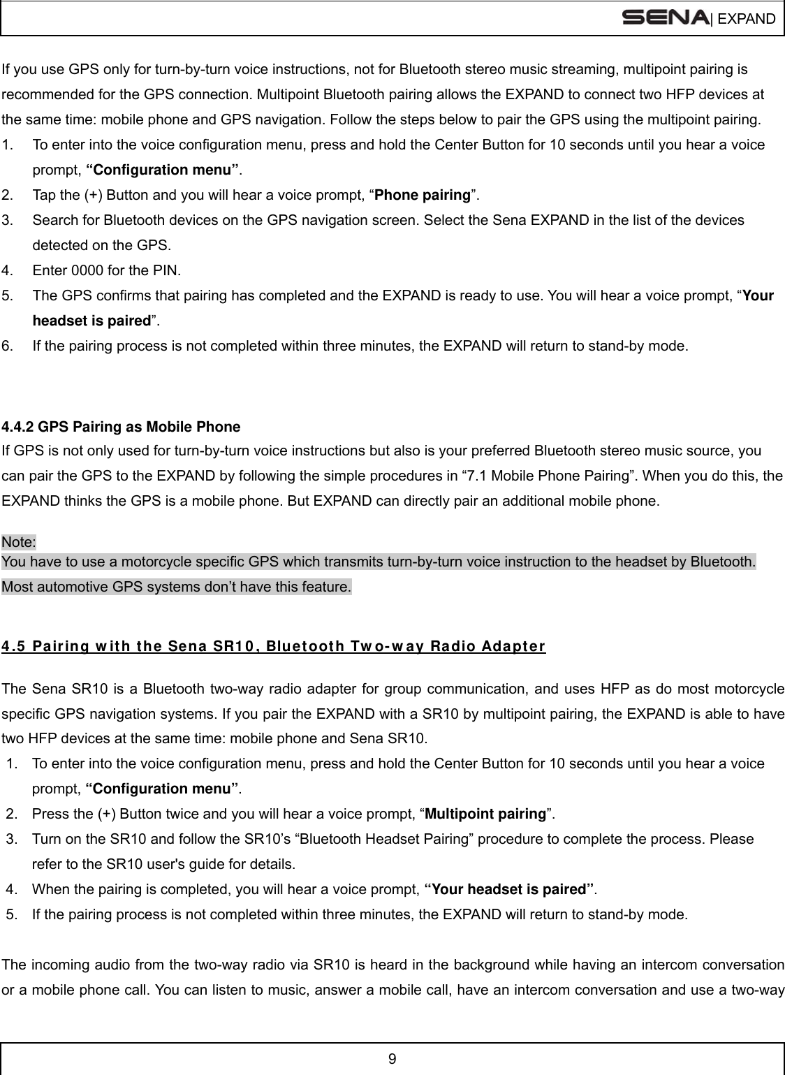  | EXPAND  9  If you use GPS only for turn-by-turn voice instructions, not for Bluetooth stereo music streaming, multipoint pairing is recommended for the GPS connection. Multipoint Bluetooth pairing allows the EXPAND to connect two HFP devices at the same time: mobile phone and GPS navigation. Follow the steps below to pair the GPS using the multipoint pairing. 1.  To enter into the voice configuration menu, press and hold the Center Button for 10 seconds until you hear a voice prompt, “Configuration menu”. 2.  Tap the (+) Button and you will hear a voice prompt, “Phone pairing”. 3.  Search for Bluetooth devices on the GPS navigation screen. Select the Sena EXPAND in the list of the devices detected on the GPS.  4.  Enter 0000 for the PIN.  5.  The GPS confirms that pairing has completed and the EXPAND is ready to use. You will hear a voice prompt, “Your headset is paired”. 6.  If the pairing process is not completed within three minutes, the EXPAND will return to stand-by mode.   4.4.2 GPS Pairing as Mobile Phone If GPS is not only used for turn-by-turn voice instructions but also is your preferred Bluetooth stereo music source, you can pair the GPS to the EXPAND by following the simple procedures in “7.1 Mobile Phone Pairing”. When you do this, the EXPAND thinks the GPS is a mobile phone. But EXPAND can directly pair an additional mobile phone.  Note: You have to use a motorcycle specific GPS which transmits turn-by-turn voice instruction to the headset by Bluetooth. Most automotive GPS systems don’t have this feature.   4 .5  Pair ing w it h the  Se na SR1 0 , Bluetoot h Tw o- w ay Radio Adapt er  The Sena SR10 is a Bluetooth two-way radio adapter for group communication, and uses HFP as do most motorcycle specific GPS navigation systems. If you pair the EXPAND with a SR10 by multipoint pairing, the EXPAND is able to have two HFP devices at the same time: mobile phone and Sena SR10.  1.  To enter into the voice configuration menu, press and hold the Center Button for 10 seconds until you hear a voice prompt, “Configuration menu”. 2.  Press the (+) Button twice and you will hear a voice prompt, “Multipoint pairing”. 3.  Turn on the SR10 and follow the SR10’s “Bluetooth Headset Pairing” procedure to complete the process. Please refer to the SR10 user&apos;s guide for details. 4.  When the pairing is completed, you will hear a voice prompt, “Your headset is paired”. 5.  If the pairing process is not completed within three minutes, the EXPAND will return to stand-by mode.  The incoming audio from the two-way radio via SR10 is heard in the background while having an intercom conversation or a mobile phone call. You can listen to music, answer a mobile call, have an intercom conversation and use a two-way 