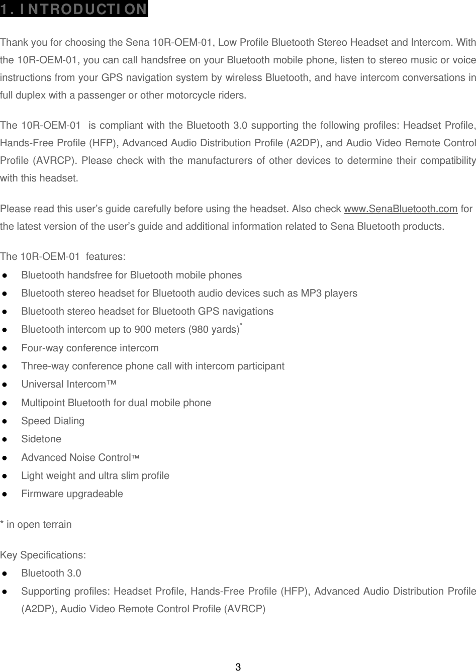 3  1. INTRODUCTION  Thank you for choosing the Sena 10R-OEM-01, Low Profile Bluetooth Stereo Headset and Intercom. With the 10R-OEM-01, you can call handsfree on your Bluetooth mobile phone, listen to stereo music or voice instructions from your GPS navigation system by wireless Bluetooth, and have intercom conversations in full duplex with a passenger or other motorcycle riders.   The 10R-OEM-01  is compliant with the Bluetooth 3.0 supporting the following profiles: Headset Profile, Hands-Free Profile (HFP), Advanced Audio Distribution Profile (A2DP), and Audio Video Remote Control Profile (AVRCP). Please check with the manufacturers of other devices to determine their compatibility with this headset.  Please read this user’s guide carefully before using the headset. Also check www.SenaBluetooth.com for the latest version of the user’s guide and additional information related to Sena Bluetooth products.  The 10R-OEM-01  features: ● Bluetooth handsfree for Bluetooth mobile phones  ● Bluetooth stereo headset for Bluetooth audio devices such as MP3 players ● Bluetooth stereo headset for Bluetooth GPS navigations ● Bluetooth intercom up to 900 meters (980 yards)* ● Four-way conference intercom ● Three-way conference phone call with intercom participant  ● Universal Intercom™ ● Multipoint Bluetooth for dual mobile phone  ● Speed Dialing ● Sidetone ● Advanced Noise Control™ ● Light weight and ultra slim profile ● Firmware upgradeable  * in open terrain   Key Specifications: ● Bluetooth 3.0 ● Supporting profiles: Headset Profile, Hands-Free Profile (HFP), Advanced Audio Distribution Profile (A2DP), Audio Video Remote Control Profile (AVRCP)  