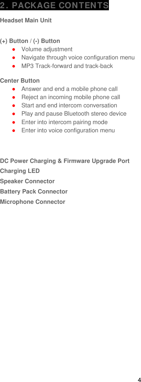 4   2. PACKAGE CONTENTS  Headset Main Unit   (+) Button / (-) Button ● Volume adjustment ● Navigate through voice configuration menu ● MP3 Track-forward and track-back   Center Button ● Answer and end a mobile phone call ● Reject an incoming mobile phone call ● Start and end intercom conversation ● Play and pause Bluetooth stereo device ● Enter into intercom pairing mode ● Enter into voice configuration menu    DC Power Charging &amp; Firmware Upgrade Port Charging LED Speaker Connector  Battery Pack Connector Microphone Connector    