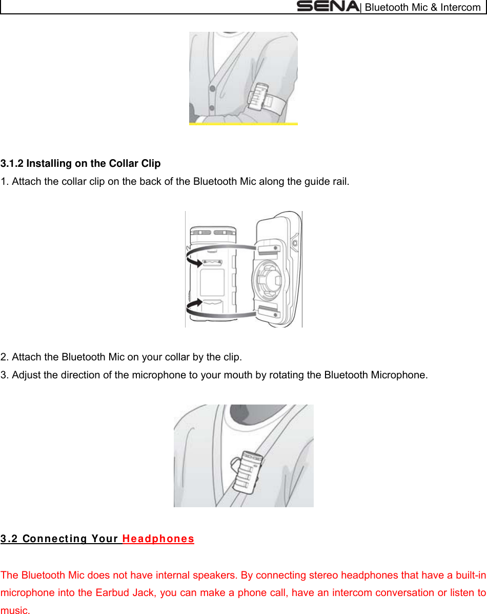  | Bluetooth Mic &amp; Intercom   3.1.2 Installing on the Collar Clip 1. Attach the collar clip on the back of the Bluetooth Mic along the guide rail.    2. Attach the Bluetooth Mic on your collar by the clip. 3. Adjust the direction of the microphone to your mouth by rotating the Bluetooth Microphone.    3 .2  Connect ing Your  H e a dphone s  The Bluetooth Mic does not have internal speakers. By connecting stereo headphones that have a built-in microphone into the Earbud Jack, you can make a phone call, have an intercom conversation or listen to music.  