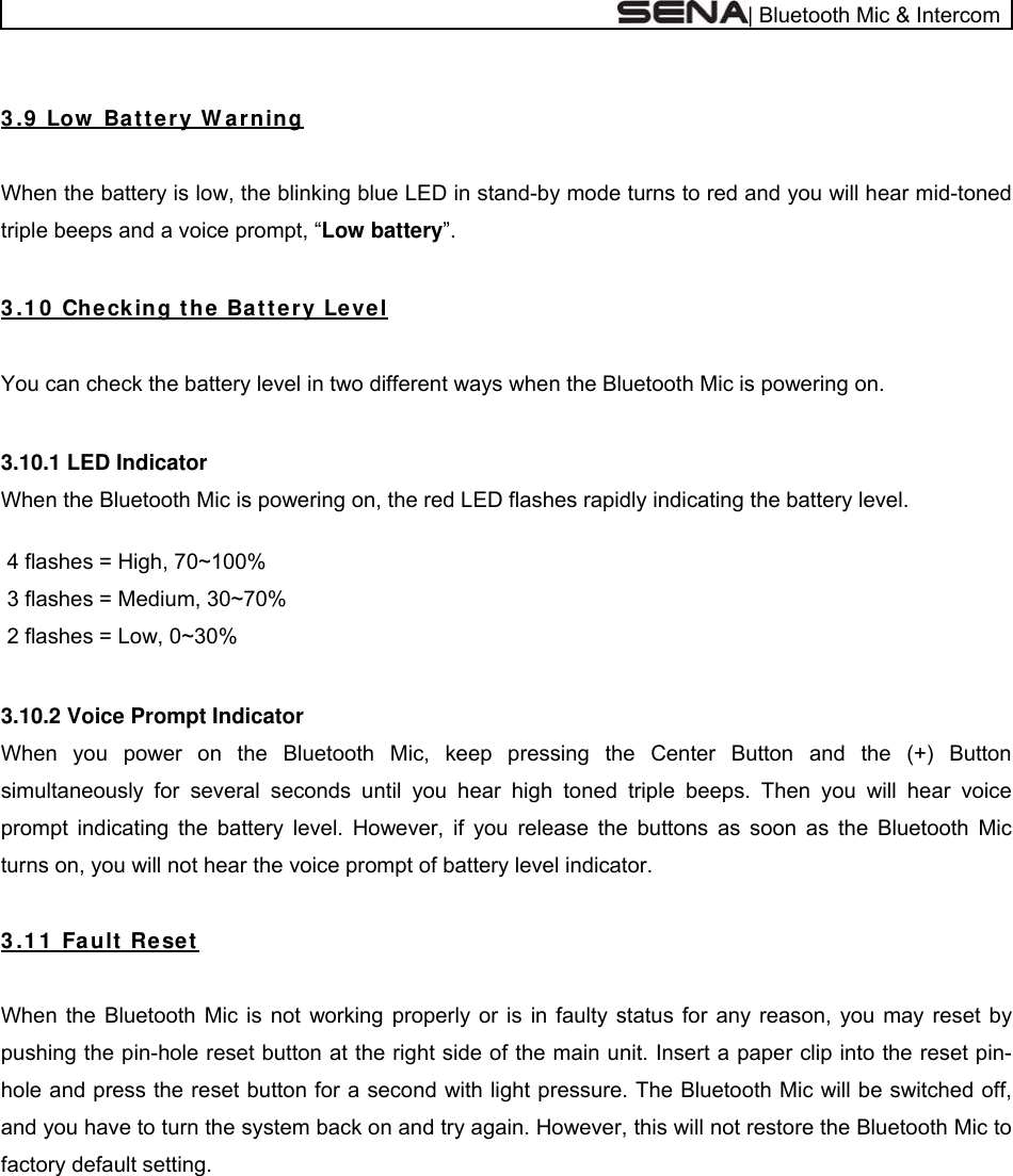  | Bluetooth Mic &amp; Intercom  3 .9  Low  Bat te r y W a r nin g  When the battery is low, the blinking blue LED in stand-by mode turns to red and you will hear mid-toned triple beeps and a voice prompt, “Low battery”.  3 .1 0  Che cking t he Batt ery Le ve l  You can check the battery level in two different ways when the Bluetooth Mic is powering on.  3.10.1 LED Indicator When the Bluetooth Mic is powering on, the red LED flashes rapidly indicating the battery level.   4 flashes = High, 70~100%  3 flashes = Medium, 30~70%  2 flashes = Low, 0~30%  3.10.2 Voice Prompt Indicator When you power on the Bluetooth Mic, keep pressing the Center Button and the (+) Button simultaneously for several seconds until you hear high toned triple beeps. Then you will hear voice prompt indicating the battery level. However, if you release the buttons as soon as the Bluetooth Mic turns on, you will not hear the voice prompt of battery level indicator.  3 .1 1  Fault  Reset   When the Bluetooth Mic is not working properly or is in faulty status for any reason, you may reset by pushing the pin-hole reset button at the right side of the main unit. Insert a paper clip into the reset pin-hole and press the reset button for a second with light pressure. The Bluetooth Mic will be switched off, and you have to turn the system back on and try again. However, this will not restore the Bluetooth Mic to factory default setting.   