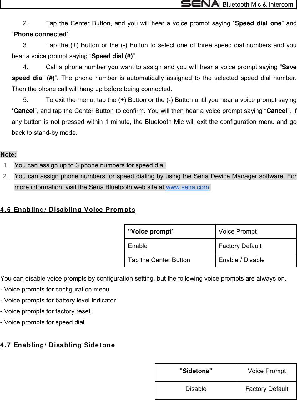  | Bluetooth Mic &amp; Intercom 2.  Tap the Center Button, and you will hear a voice prompt saying “Speed dial one” and “Phone connected”.  3.  Tap the (+) Button or the (-) Button to select one of three speed dial numbers and you hear a voice prompt saying “Speed dial (#)”.  4.  Call a phone number you want to assign and you will hear a voice prompt saying “Save speed dial (#)”. The phone number is automatically assigned to the selected speed dial number. Then the phone call will hang up before being connected. 5.  To exit the menu, tap the (+) Button or the (-) Button until you hear a voice prompt saying “Cancel”, and tap the Center Button to confirm. You will then hear a voice prompt saying “Cancel”. If any button is not pressed within 1 minute, the Bluetooth Mic will exit the configuration menu and go back to stand-by mode.   Note: 1.  You can assign up to 3 phone numbers for speed dial.  2.  You can assign phone numbers for speed dialing by using the Sena Device Manager software. For more information, visit the Sena Bluetooth web site at www.sena.com.  4 .6  Enabling/ Disabling Voice Pr om pt s  Voice Prompt “Voice prompt”Factory Default Enable Enable / Disable Tap the Center Button  You can disable voice prompts by configuration setting, but the following voice prompts are always on. - Voice prompts for configuration menu - Voice prompts for battery level Indicator - Voice prompts for factory reset - Voice prompts for speed dial  4 .7  Ena bling/ Disa bling Sidet one   Voice Prompt &quot;Sidetone&quot; Factory Default Disable 