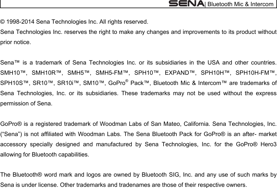  | Bluetooth Mic &amp; Intercom © 1998-2014 Sena Technologies Inc. All rights reserved. Sena Technologies Inc. reserves the right to make any changes and improvements to its product without prior notice.  Sena™ is a trademark of Sena Technologies Inc. or its subsidiaries in the USA and other countries. SMH10™, SMH10R™, SMH5™, SMH5-FM™, SPH10™, EXPAND™, SPH10H™, SPH10H-FM™, SPH10S™, SR10™, SR10i™, SM10™, GoPro® Pack™, Bluetooth Mic &amp; Intercom™ are trademarks of Sena Technologies, Inc. or its subsidiaries. These trademarks may not be used without the express permission of Sena.        GoPro® is a registered trademark of Woodman Labs of San Mateo, California. Sena Technologies, Inc. (“Sena”) is not affiliated with Woodman Labs. The Sena Bluetooth Pack for GoPro® is an after- market accessory specially designed and manufactured by Sena Technologies, Inc. for the GoPro® Hero3 allowing for Bluetooth capabilities.  The Bluetooth® word mark and logos are owned by Bluetooth SIG, Inc. and any use of such marks by Sena is under license. Other trademarks and tradenames are those of their respective owners.    