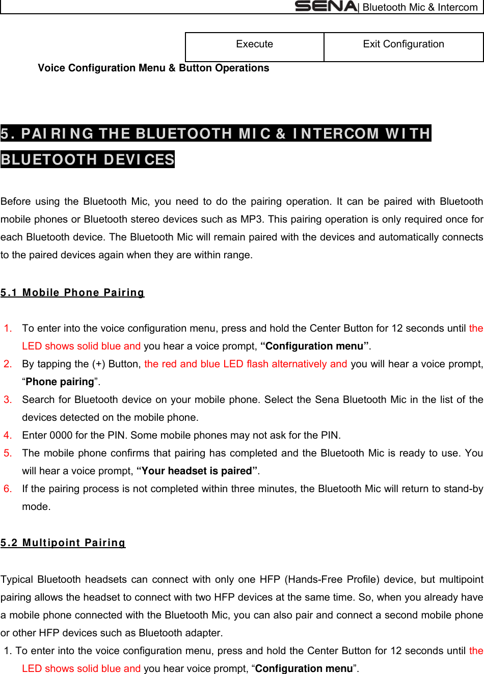  | Bluetooth Mic &amp; Intercom Exit Configuration  Execute              Voice Configuration Menu &amp; Button Operations   5 . PAI RI NG THE BLUETOOTH MI C &amp;  I NTERCOM W I TH  BLUETOOTH  DEVI CES  Before using the Bluetooth Mic, you need to do the pairing operation. It can be paired with Bluetooth mobile phones or Bluetooth stereo devices such as MP3. This pairing operation is only required once for each Bluetooth device. The Bluetooth Mic will remain paired with the devices and automatically connects to the paired devices again when they are within range.   5 .1  Mobile  Phone  Pa iring  1.  To enter into the voice configuration menu, press and hold the Center Button for 12 seconds until the LED shows solid blue and you hear a voice prompt, “Configuration menu”. 2.  By tapping the (+) Button, the red and blue LED flash alternatively and you will hear a voice prompt, “Phone pairing”. 3.  Search for Bluetooth device on your mobile phone. Select the Sena Bluetooth Mic in the list of the devices detected on the mobile phone. 4.  Enter 0000 for the PIN. Some mobile phones may not ask for the PIN. 5.  The mobile phone confirms that pairing has completed and the Bluetooth Mic is ready to use. You will hear a voice prompt, “Your headset is paired”.  6.  If the pairing process is not completed within three minutes, the Bluetooth Mic will return to stand-by mode.   5 .2  Mu lt ipoint  Pairing  Typical Bluetooth headsets can connect with only one HFP (Hands-Free Profile) device, but multipoint pairing allows the headset to connect with two HFP devices at the same time. So, when you already have a mobile phone connected with the Bluetooth Mic, you can also pair and connect a second mobile phone or other HFP devices such as Bluetooth adapter. 1. To enter into the voice configuration menu, press and hold the Center Button for 12 seconds until the LED shows solid blue and you hear voice prompt, “Configuration menu”. 