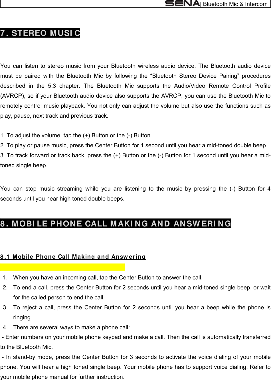  | Bluetooth Mic &amp; Intercom  7 . STEREO MUSI C   You can listen to stereo music from your Bluetooth wireless audio device. The Bluetooth audio device must be paired with the Bluetooth Mic by following the “Bluetooth Stereo Device Pairing” procedures described in the 5.3 chapter. The Bluetooth Mic supports the Audio/Video Remote Control Profile (AVRCP), so if your Bluetooth audio device also supports the AVRCP, you can use the Bluetooth Mic to remotely control music playback. You not only can adjust the volume but also use the functions such as play, pause, next track and previous track.  1. To adjust the volume, tap the (+) Button or the (-) Button. 2. To play or pause music, press the Center Button for 1 second until you hear a mid-toned double beep. 3. To track forward or track back, press the (+) Button or the (-) Button for 1 second until you hear a mid-toned single beep.    You can stop music streaming while you are listening to the music by pressing the (-) Button for 4 seconds until you hear high toned double beeps.   8 . MOBI LE PH ON E CALL M AKI NG AN D AN SW ERI NG   8 .1  M obile  Phone  Ca ll M a k ing a nd Answ er ing        1.  When you have an incoming call, tap the Center Button to answer the call. 2.  To end a call, press the Center Button for 2 seconds until you hear a mid-toned single beep, or wait for the called person to end the call. 3.  To reject a call, press the Center Button for 2 seconds until you hear a beep while the phone is ringing. 4.  There are several ways to make a phone call:  - Enter numbers on your mobile phone keypad and make a call. Then the call is automatically transferred to the Bluetooth Mic.  - In stand-by mode, press the Center Button for 3 seconds to activate the voice dialing of your mobile phone. You will hear a high toned single beep. Your mobile phone has to support voice dialing. Refer to your mobile phone manual for further instruction.    