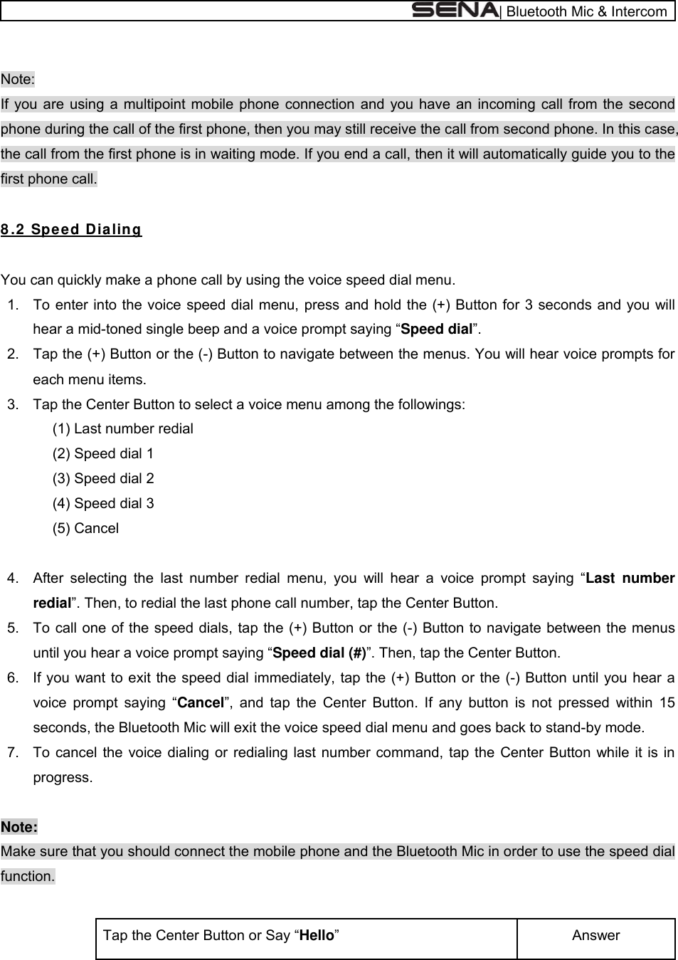  | Bluetooth Mic &amp; Intercom  Note:  If you are using a multipoint mobile phone connection and you have an incoming call from the second phone during the call of the first phone, then you may still receive the call from second phone. In this case, the call from the first phone is in waiting mode. If you end a call, then it will automatically guide you to the first phone call.  8 .2  Spee d D ia ling  You can quickly make a phone call by using the voice speed dial menu. 1.  To enter into the voice speed dial menu, press and hold the (+) Button for 3 seconds and you will hear a mid-toned single beep and a voice prompt saying “Speed dial”. 2.  Tap the (+) Button or the (-) Button to navigate between the menus. You will hear voice prompts for each menu items. 3.  Tap the Center Button to select a voice menu among the followings: (1) Last number redial     (2) Speed dial 1  (3) Speed dial 2 (4) Speed dial 3 (5) Cancel  4.  After selecting the last number redial menu, you will hear a voice prompt saying “Last number redial”. Then, to redial the last phone call number, tap the Center Button. 5.  To call one of the speed dials, tap the (+) Button or the (-) Button to navigate between the menus until you hear a voice prompt saying “Speed dial (#)”. Then, tap the Center Button. 6.  If you want to exit the speed dial immediately, tap the (+) Button or the (-) Button until you hear a voice prompt saying “Cancel”, and tap the Center Button. If any button is not pressed within 15 seconds, the Bluetooth Mic will exit the voice speed dial menu and goes back to stand-by mode. 7.  To cancel the voice dialing or redialing last number command, tap the Center Button while it is in progress.   Note: Make sure that you should connect the mobile phone and the Bluetooth Mic in order to use the speed dial function.  Answer  Tap the Center Button or Say “Hello” 