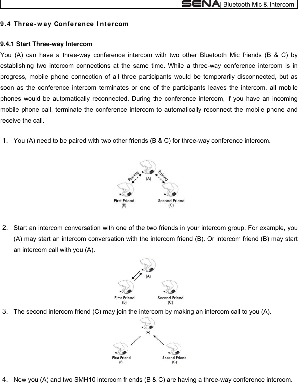  | Bluetooth Mic &amp; Intercom 9 .4  Thr e e - w a y Confe re nce I nt e rcom   9.4.1 Start Three-way Intercom You (A) can have a three-way conference intercom with two other Bluetooth Mic friends (B &amp; C) by establishing two intercom connections at the same time. While a three-way conference intercom is in progress, mobile phone connection of all three participants would be temporarily disconnected, but as soon as the conference intercom terminates or one of the participants leaves the intercom, all mobile phones would be automatically reconnected. During the conference intercom, if you have an incoming mobile phone call, terminate the conference intercom to automatically reconnect the mobile phone and receive the call.  1.  You (A) need to be paired with two other friends (B &amp; C) for three-way conference intercom.    2.  Start an intercom conversation with one of the two friends in your intercom group. For example, you (A) may start an intercom conversation with the intercom friend (B). Or intercom friend (B) may start an intercom call with you (A).   3.  The second intercom friend (C) may join the intercom by making an intercom call to you (A).    4.  Now you (A) and two SMH10 intercom friends (B &amp; C) are having a three-way conference intercom. 