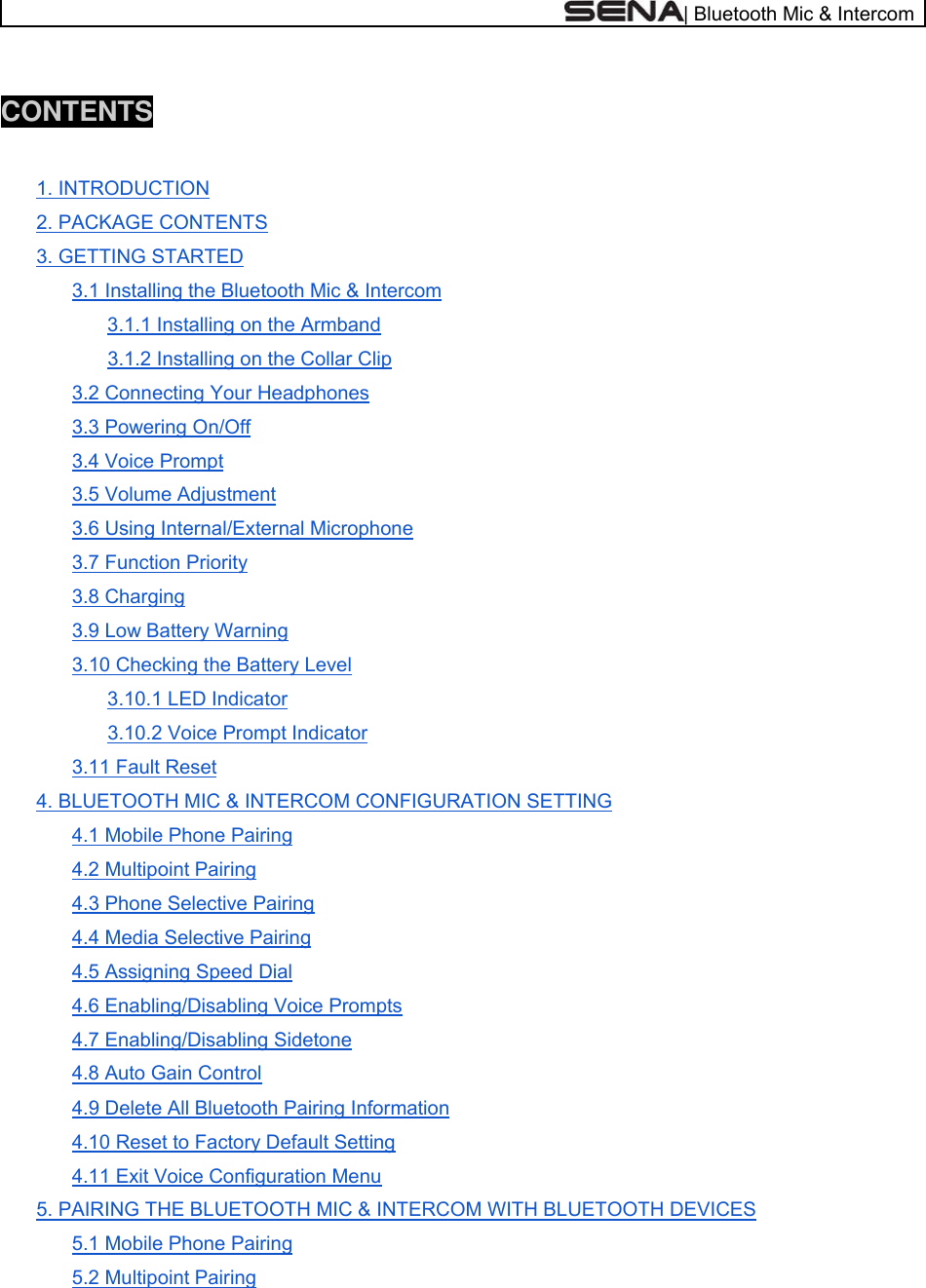  | Bluetooth Mic &amp; Intercom  CONTENTS  1. INTRODUCTION 2. PACKAGE CONTENTS 3. GETTING STARTED 3.1 Installing the Bluetooth Mic &amp; Intercom 3.1.1 Installing on the Armband 3.1.2 Installing on the Collar Clip 3.2 Connecting Your Headphones 3.3 Powering On/Off 3.4 Voice Prompt 3.5 Volume Adjustment 3.6 Using Internal/External Microphone 3.7 Function Priority 3.8 Charging 3.9 Low Battery Warning 3.10 Checking the Battery Level 3.10.1 LED Indicator 3.10.2 Voice Prompt Indicator 3.11 Fault Reset 4. BLUETOOTH MIC &amp; INTERCOM CONFIGURATION SETTING 4.1 Mobile Phone Pairing 4.2 Multipoint Pairing 4.3 Phone Selective Pairing 4.4 Media Selective Pairing 4.5 Assigning Speed Dial 4.6 Enabling/Disabling Voice Prompts 4.7 Enabling/Disabling Sidetone 4.8 Auto Gain Control 4.9 Delete All Bluetooth Pairing Information 4.10 Reset to Factory Default Setting 4.11 Exit Voice Configuration Menu 5. PAIRING THE BLUETOOTH MIC &amp; INTERCOM WITH BLUETOOTH DEVICES 5.1 Mobile Phone Pairing 5.2 Multipoint Pairing 