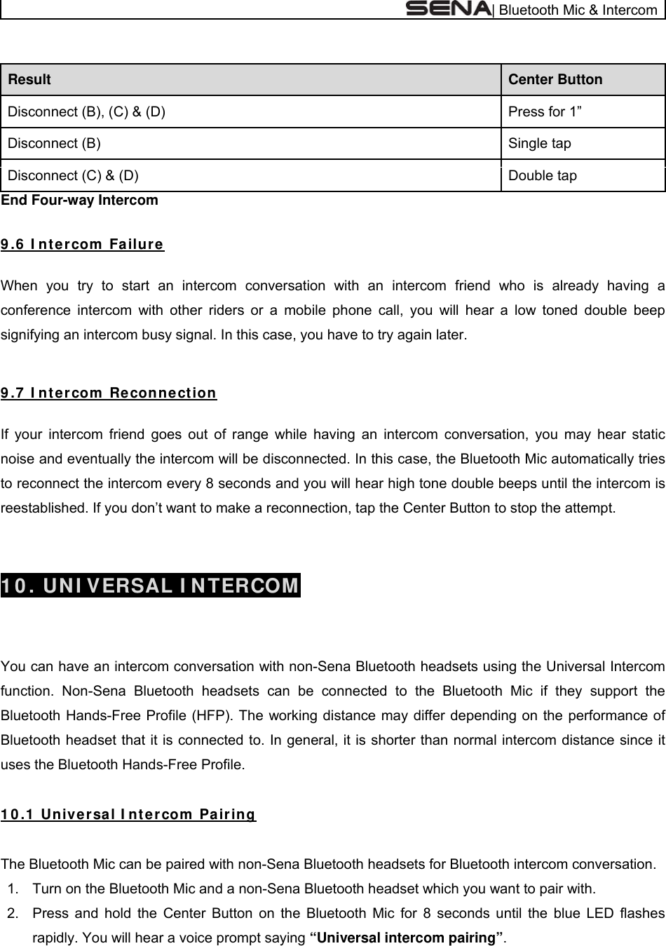  | Bluetooth Mic &amp; Intercom  Center Button Result Press for 1” Disconnect (B), (C) &amp; (D) Single tap Disconnect (B) Double tap Disconnect (C) &amp; (D) End Four-way Intercom  9 .6  I nt ercom  Fa ilure  When you try to start an intercom conversation with an intercom friend who is already having a conference intercom with other riders or a mobile phone call, you will hear a low toned double beep signifying an intercom busy signal. In this case, you have to try again later.    9 .7  I nt ercom  Reconnection   If your intercom friend goes out of range while having an intercom conversation, you may hear static noise and eventually the intercom will be disconnected. In this case, the Bluetooth Mic automatically tries to reconnect the intercom every 8 seconds and you will hear high tone double beeps until the intercom is reestablished. If you don’t want to make a reconnection, tap the Center Button to stop the attempt.   1 0 . UN I VERSAL I N TERCOM   You can have an intercom conversation with non-Sena Bluetooth headsets using the Universal Intercom function. Non-Sena Bluetooth headsets can be connected to the Bluetooth Mic if they support the Bluetooth Hands-Free Profile (HFP). The working distance may differ depending on the performance of Bluetooth headset that it is connected to. In general, it is shorter than normal intercom distance since it uses the Bluetooth Hands-Free Profile.  1 0 .1  Unive rsal I nt ercom  Pair ing  The Bluetooth Mic can be paired with non-Sena Bluetooth headsets for Bluetooth intercom conversation. 1.  Turn on the Bluetooth Mic and a non-Sena Bluetooth headset which you want to pair with. 2.  Press and hold the Center Button on the Bluetooth Mic for 8 seconds until the blue LED flashes rapidly. You will hear a voice prompt saying “Universal intercom pairing”. 