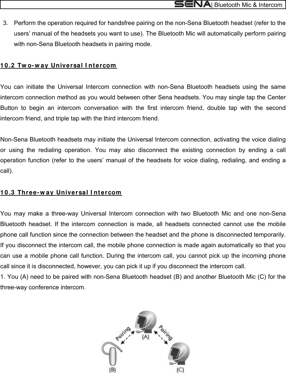   3. Perusewith 1 0 .2  Tw You canintercomButton tintercom Non-Senor usingoperatiocall).  1 0 .3  T You maBluetootphone cIf you dican usecall sinc1. You (three-wa  rform the opeers’ manual oh non-Sena wo- w a y Un initiate them connectionto begin an m friend, and na Bluetoothg the redialion function (rhr ee - w a y ay make a thth headset. call function ssconnect thee a mobile phe it is discon(A) need to bay conferenceration requiof the headsBluetooth heUnive r sa l I Universal I method as intercom cotriple tap with headsets mng operationrefer to the  Unive rsalhree-way UnIf the intercosince the cone intercom cahone call funnnected, howbe paired witce intercom. ired for handets you waneadsets in paIn t er com ntercom conyou would bonversation th the third inmay initiate thn. You mayusers’ manul I nt er comniversal Interom connectinnection betwall, the mobinction. Durinwever, you cath non-Sena dsfree pairingt to use). Thairing mode.nnection withbetween othewith the firsntercom frienhe Universal y also disconual of the hem rcom connecon is made,ween the heale phone conng the intercoan pick it up iBluetooth hg on the non-e Bluetooth h non-Sena er Sena headst intercom nd. Intercom connect the exeadsets for vction with tw, all headsetadset and thnnection is mom call, youif you disconeadset (B) a| B-Sena BluetoMic will autoBluetooth hdsets. You mfriend, doubonnection, acxisting connvoice dialing,wo Bluetoothts connectede phone is dmade again a cannot picknnect the inteand another  luetooth Mic ooth headsetomatically peeadsets usinmay single table tap with ctivating the nection by e, redialing, a Mic and ond cannot usedisconnectedautomaticallyk up the incoercom call. Bluetooth M&amp; Intercomt (refer to therform pairingng the samep the Centerthe secondvoice dialingending a caland ending ane non-Senae the mobiled temporarilyy so that youoming phoneic (C) for thee g e r d g l a a e . u e e 