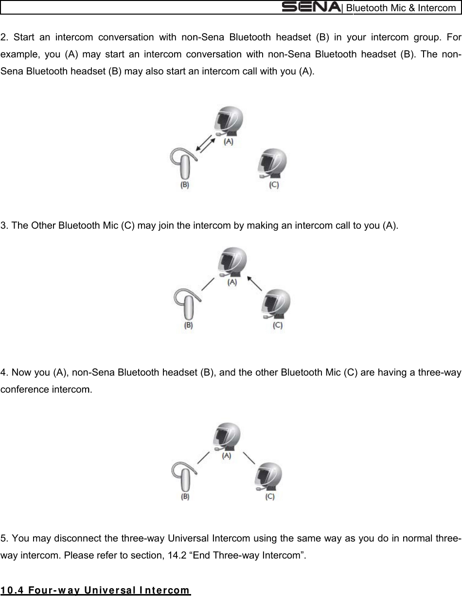   2. Start exampleSena Bl 3. The O4. Now yconferen  5. You mway inte 1 0 .4  Fo an intercome, you (A) muetooth headOther Bluetooyou (A), nonnce intercommay disconnercom. Pleasour - w a y Um conversatmay start an dset (B) mayoth Mic (C) m-Sena Bluetom. ect the threee refer to seUnive r sa l Iion with nonintercom coy also start amay join the iooth headsee-way Univerction, 14.2 “EIn t er com n-Sena Blueonversation wn intercom c intercom by  t (B), and thersal IntercomEnd Three-wetooth headswith non-Secall with you (making an ine other Bluem using the sway Intercom| Bset (B) in yona Bluetooth(A). ntercom call ttooth Mic (C same way as”. luetooth Mic our intercomh headset (Bto you (A). C) are havings you do in n&amp; Intercomm group. ForB). The non- a three-waynormal three-r -y -