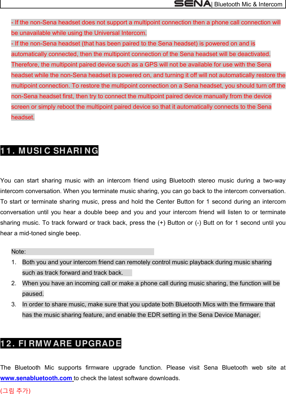 | Bluetooth Mic &amp; Intercom - If the non-Sena headset does not support a multipoint connection then a phone call connection will be unavailable while using the Universal Intercom.  - If the non-Sena headset (that has been paired to the Sena headset) is powered on and is automatically connected, then the multipoint connection of the Sena headset will be deactivated. Therefore, the multipoint paired device such as a GPS will not be available for use with the Sena headset while the non-Sena headset is powered on, and turning it off will not automatically restore the multipoint connection. To restore the multipoint connection on a Sena headset, you should turn off the non-Sena headset first, then try to connect the multipoint paired device manually from the device screen or simply reboot the multipoint paired device so that it automatically connects to the Sena headset.   1 1 . MUSI C SHARI NG   You can start sharing music with an intercom friend using Bluetooth stereo music during a two-way intercom conversation. When you terminate music sharing, you can go back to the intercom conversation. To start or terminate sharing music, press and hold the Center Button for 1 second during an intercom conversation until you hear a double beep and you and your intercom friend will listen to or terminate sharing music. To track forward or track back, press the (+) Button or (-) Butt on for 1 second until you hear a mid-toned single beep.  Note:       1.  Both you and your intercom friend can remotely control music playback during music sharing such as track forward and track back.   2.  When you have an incoming call or make a phone call during music sharing, the function will be paused. 3.  In order to share music, make sure that you update both Bluetooth Mics with the firmware that has the music sharing feature, and enable the EDR setting in the Sena Device Manager.    1 2 . FI RMW ARE UPGRADE  The Bluetooth Mic supports firmware upgrade function. Please visit Sena Bluetooth web site at www.senabluetooth.com to check the latest software downloads. (그림 추가) 
