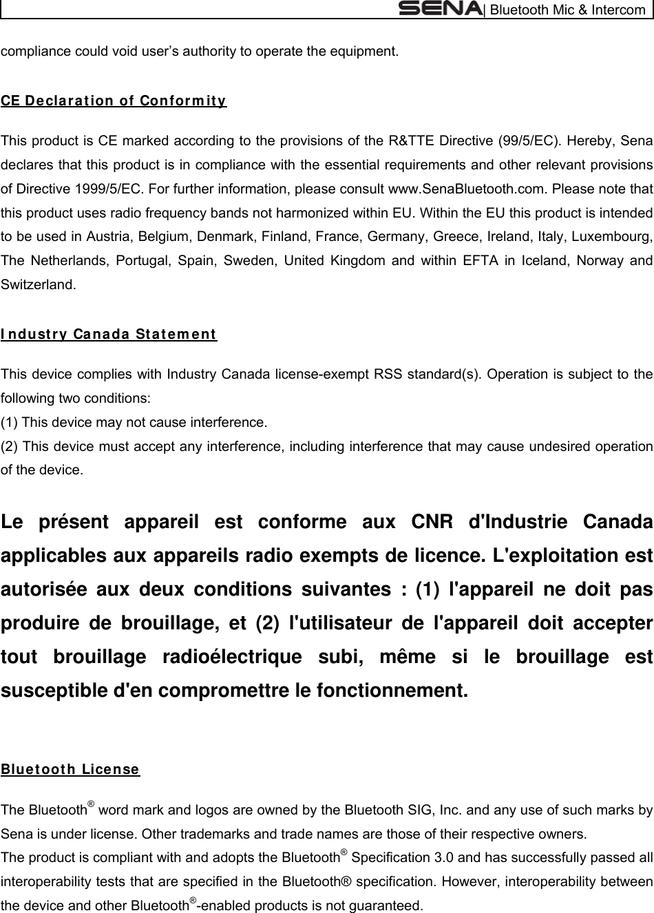  | Bluetooth Mic &amp; Intercom compliance could void user’s authority to operate the equipment.   CE D e cla r a t ion of Con for m it y   This product is CE marked according to the provisions of the R&amp;TTE Directive (99/5/EC). Hereby, Sena declares that this product is in compliance with the essential requirements and other relevant provisions of Directive 1999/5/EC. For further information, please consult www.SenaBluetooth.com. Please note that this product uses radio frequency bands not harmonized within EU. Within the EU this product is intended to be used in Austria, Belgium, Denmark, Finland, France, Germany, Greece, Ireland, Italy, Luxembourg, The Netherlands, Portugal, Spain, Sweden, United Kingdom and within EFTA in Iceland, Norway and Switzerland.   I ndust ry Canada St a t em ent    This device complies with Industry Canada license-exempt RSS standard(s). Operation is subject to the following two conditions:  (1) This device may not cause interference.  (2) This device must accept any interference, including interference that may cause undesired operation of the device.   Le présent appareil est conforme aux CNR d&apos;Industrie Canada applicables aux appareils radio exempts de licence. L&apos;exploitation est autorisée aux deux conditions suivantes : (1) l&apos;appareil ne doit pas produire de brouillage, et (2) l&apos;utilisateur de l&apos;appareil doit accepter tout brouillage radioélectrique subi, même si le brouillage est susceptible d&apos;en compromettre le fonctionnement.   Blu et oot h Lice nse    The Bluetooth® word mark and logos are owned by the Bluetooth SIG, Inc. and any use of such marks by Sena is under license. Other trademarks and trade names are those of their respective owners.  The product is compliant with and adopts the Bluetooth® Specification 3.0 and has successfully passed all interoperability tests that are specified in the Bluetooth® specification. However, interoperability between the device and other Bluetooth®-enabled products is not guaranteed.  