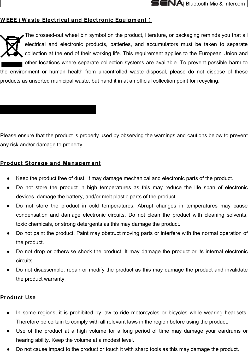  | Bluetooth Mic &amp; Intercom W EEE ( W ast e  Electrica l a nd Elect ronic Equipm en t  )   The crossed-out wheel bin symbol on the product, literature, or packaging reminds you that all electrical and electronic products, batteries, and accumulators must be taken to separate collection at the end of their working life. This requirement applies to the European Union and other locations where separate collection systems are available. To prevent possible harm to the environment or human health from uncontrolled waste disposal, please do not dispose of these products as unsorted municipal waste, but hand it in at an official collection point for recycling.   SAFETY I N FORM ATI ON      Please ensure that the product is properly used by observing the warnings and cautions below to prevent any risk and/or damage to property.  Product  St orage  a nd M a na ge m e n t   ●  Keep the product free of dust. It may damage mechanical and electronic parts of the product. ●  Do not store the product in high temperatures as this may reduce the life span of electronic devices, damage the battery, and/or melt plastic parts of the product. ●  Do not store the product in cold temperatures. Abrupt changes in temperatures may cause condensation and damage electronic circuits. Do not clean the product with cleaning solvents, toxic chemicals, or strong detergents as this may damage the product. ●  Do not paint the product. Paint may obstruct moving parts or interfere with the normal operation of the product. ●  Do not drop or otherwise shock the product. It may damage the product or its internal electronic circuits. ●  Do not disassemble, repair or modify the product as this may damage the product and invalidate the product warranty.  Product Use   ●  In some regions, it is prohibited by law to ride motorcycles or bicycles while wearing headsets. Therefore be certain to comply with all relevant laws in the region before using the product.  ●  Use of the product at a high volume for a long period of time may damage your eardrums or hearing ability. Keep the volume at a modest level. ●  Do not cause impact to the product or touch it with sharp tools as this may damage the product. 