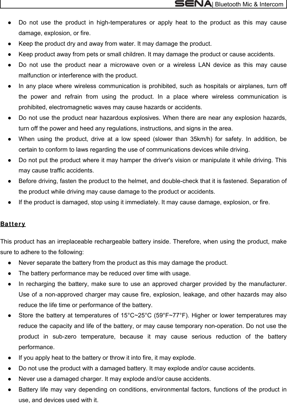  | Bluetooth Mic &amp; Intercom ●  Do not use the product in high-temperatures or apply heat to the product as this may cause damage, explosion, or fire. ●  Keep the product dry and away from water. It may damage the product. ●  Keep product away from pets or small children. It may damage the product or cause accidents.  ●  Do not use the product near a microwave oven or a wireless LAN device as this may cause malfunction or interference with the product. ●  In any place where wireless communication is prohibited, such as hospitals or airplanes, turn off the power and refrain from using the product. In a place where wireless communication is prohibited, electromagnetic waves may cause hazards or accidents. ●  Do not use the product near hazardous explosives. When there are near any explosion hazards, turn off the power and heed any regulations, instructions, and signs in the area. ●  When using the product, drive at a low speed (slower than 35km/h) for safety. In addition, be certain to conform to laws regarding the use of communications devices while driving. ●  Do not put the product where it may hamper the driver&apos;s vision or manipulate it while driving. This may cause traffic accidents. ●  Before driving, fasten the product to the helmet, and double-check that it is fastened. Separation of the product while driving may cause damage to the product or accidents. ●  If the product is damaged, stop using it immediately. It may cause damage, explosion, or fire.  Ba t t e r y  This product has an irreplaceable rechargeable battery inside. Therefore, when using the product, make sure to adhere to the following: ●  Never separate the battery from the product as this may damage the product. ●  The battery performance may be reduced over time with usage. ●  In recharging the battery, make sure to use an approved charger provided by the manufacturer. Use of a non-approved charger may cause fire, explosion, leakage, and other hazards may also reduce the life time or performance of the battery. ●  Store the battery at temperatures of 15°C~25°C (59°F~77°F). Higher or lower temperatures may reduce the capacity and life of the battery, or may cause temporary non-operation. Do not use the product in sub-zero temperature, because it may cause serious reduction of the battery performance. ●  If you apply heat to the battery or throw it into fire, it may explode. ●  Do not use the product with a damaged battery. It may explode and/or cause accidents. ●  Never use a damaged charger. It may explode and/or cause accidents. ●  Battery life may vary depending on conditions, environmental factors, functions of the product in use, and devices used with it. 