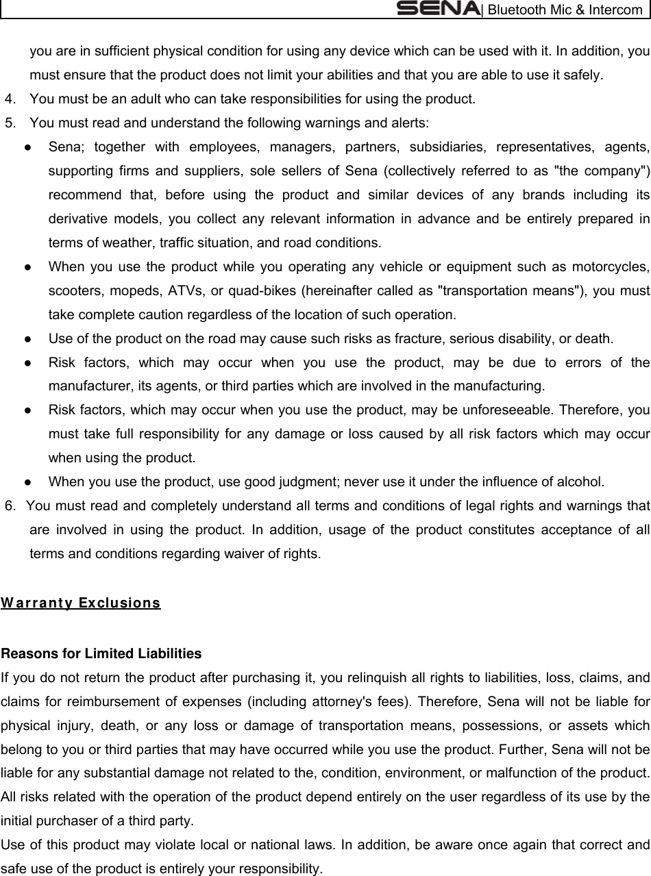  | Bluetooth Mic &amp; Intercom you are in sufficient physical condition for using any device which can be used with it. In addition, you must ensure that the product does not limit your abilities and that you are able to use it safely. 4.  You must be an adult who can take responsibilities for using the product. 5.  You must read and understand the following warnings and alerts: ●  Sena; together with employees, managers, partners, subsidiaries, representatives, agents, supporting firms and suppliers, sole sellers of Sena (collectively referred to as &quot;the company&quot;) recommend that, before using the product and similar devices of any brands including its derivative models, you collect any relevant information in advance and be entirely prepared in terms of weather, traffic situation, and road conditions. ●  When you use the product while you operating any vehicle or equipment such as motorcycles, scooters, mopeds, ATVs, or quad-bikes (hereinafter called as &quot;transportation means&quot;), you must take complete caution regardless of the location of such operation. ●  Use of the product on the road may cause such risks as fracture, serious disability, or death. ●  Risk factors, which may occur when you use the product, may be due to errors of the manufacturer, its agents, or third parties which are involved in the manufacturing. ●  Risk factors, which may occur when you use the product, may be unforeseeable. Therefore, you must take full responsibility for any damage or loss caused by all risk factors which may occur when using the product. ●  When you use the product, use good judgment; never use it under the influence of alcohol. 6.  You must read and completely understand all terms and conditions of legal rights and warnings that are involved in using the product. In addition, usage of the product constitutes acceptance of all terms and conditions regarding waiver of rights.   W ar r a nt y Ex clusions  Reasons for Limited Liabilities If you do not return the product after purchasing it, you relinquish all rights to liabilities, loss, claims, and claims for reimbursement of expenses (including attorney&apos;s fees). Therefore, Sena will not be liable for physical injury, death, or any loss or damage of transportation means, possessions, or assets which belong to you or third parties that may have occurred while you use the product. Further, Sena will not be liable for any substantial damage not related to the, condition, environment, or malfunction of the product. All risks related with the operation of the product depend entirely on the user regardless of its use by the initial purchaser of a third party. Use of this product may violate local or national laws. In addition, be aware once again that correct and safe use of the product is entirely your responsibility. 