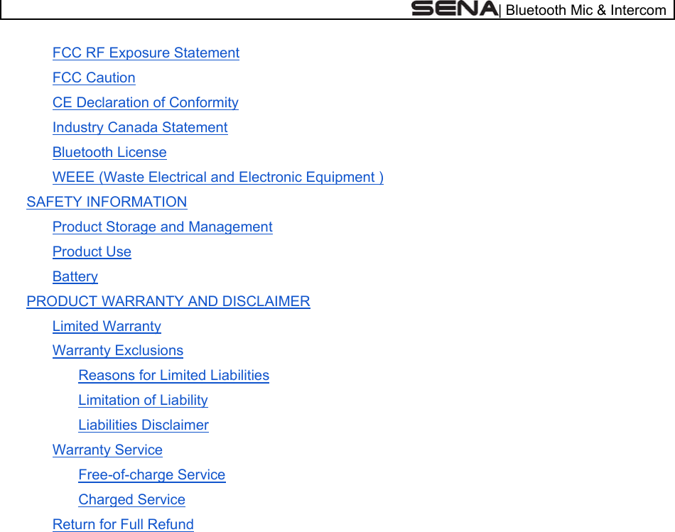  | Bluetooth Mic &amp; Intercom FCC RF Exposure Statement FCC Caution CE Declaration of Conformity Industry Canada Statement Bluetooth License WEEE (Waste Electrical and Electronic Equipment ) SAFETY INFORMATION Product Storage and Management Product Use Battery PRODUCT WARRANTY AND DISCLAIMER Limited Warranty Warranty Exclusions Reasons for Limited Liabilities Limitation of Liability Liabilities Disclaimer Warranty Service Free-of-charge Service Charged Service Return for Full Refund     