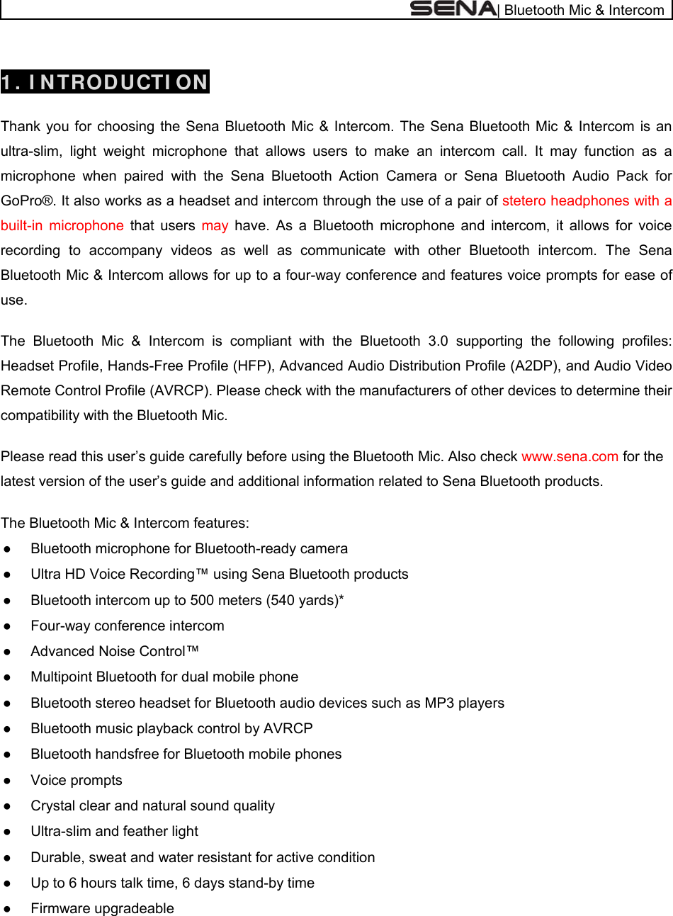  | Bluetooth Mic &amp; Intercom  1 . I NTRODUCTI ON   Thank you for choosing the Sena Bluetooth Mic &amp; Intercom. The Sena Bluetooth Mic &amp; Intercom is an ultra-slim, light weight microphone that allows users to make an intercom call. It may function as a microphone when paired with the Sena Bluetooth Action Camera or Sena Bluetooth Audio Pack for GoPro®. It also works as a headset and intercom through the use of a pair of stetero headphones with a built-in microphone that users may  have. As a Bluetooth microphone and intercom, it allows for voice recording to accompany videos as well as communicate with other Bluetooth intercom. The Sena Bluetooth Mic &amp; Intercom allows for up to a four-way conference and features voice prompts for ease of use.  The Bluetooth Mic &amp; Intercom is compliant with the Bluetooth 3.0 supporting the following profiles: Headset Profile, Hands-Free Profile (HFP), Advanced Audio Distribution Profile (A2DP), and Audio Video Remote Control Profile (AVRCP). Please check with the manufacturers of other devices to determine their compatibility with the Bluetooth Mic.  Please read this user’s guide carefully before using the Bluetooth Mic. Also check www.sena.com for the latest version of the user’s guide and additional information related to Sena Bluetooth products.  The Bluetooth Mic &amp; Intercom features: ●  Bluetooth microphone for Bluetooth-ready camera ●  Ultra HD Voice Recording™ using Sena Bluetooth products ●  Bluetooth intercom up to 500 meters (540 yards)*  ●  Four-way conference intercom  ●  Advanced Noise Control™ ●  Multipoint Bluetooth for dual mobile phone ●  Bluetooth stereo headset for Bluetooth audio devices such as MP3 players ●  Bluetooth music playback control by AVRCP ●  Bluetooth handsfree for Bluetooth mobile phones ● Voice prompts ●  Crystal clear and natural sound quality ●  Ultra-slim and feather light ●  Durable, sweat and water resistant for active condition ●  Up to 6 hours talk time, 6 days stand-by time ● Firmware upgradeable  