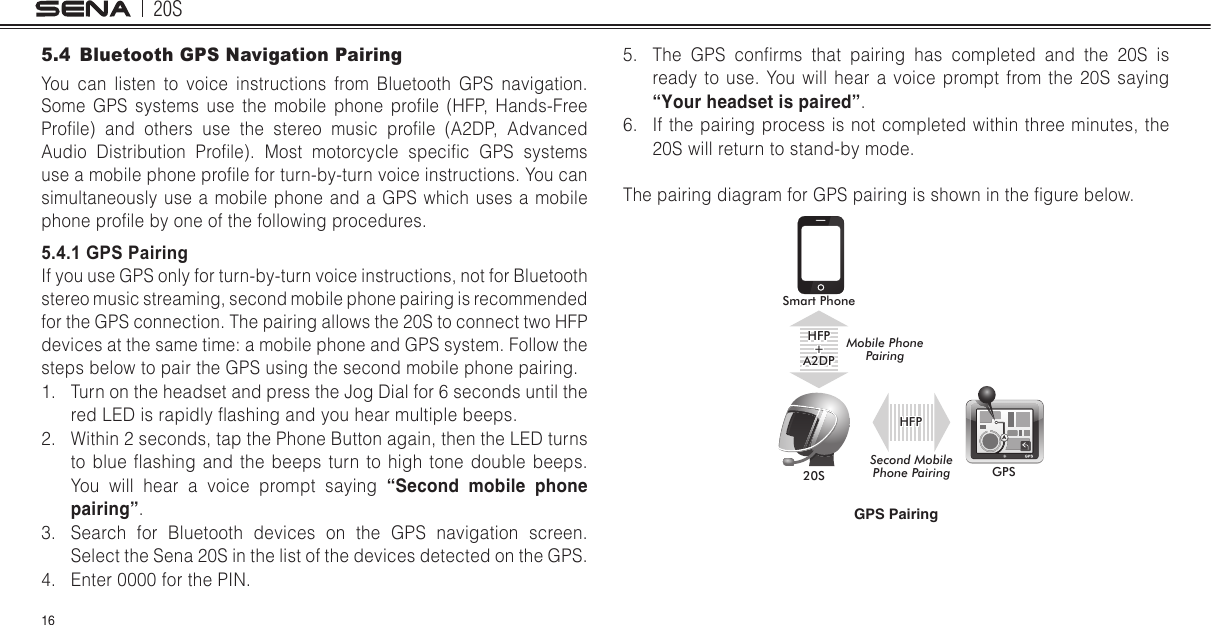 20S165.4  Bluetooth GPS Navigation PairingYou can listen to voice instructions from Bluetooth GPS navigation. Some  GPS  systems  use  the  mobile  phone  prole  (HFP,  Hands-Free Prole)  and  others  use  the  stereo  music  prole  (A2DP,  Advanced Audio  Distribution  Prole).  Most  motorcycle  specic  GPS  systems use a mobile phone prole for turn-by-turn voice instructions. You can simultaneously use a mobile phone and a GPS which uses a mobile phone prole by one of the following procedures. 5.4.1 GPS PairingIf you use GPS only for turn-by-turn voice instructions, not for Bluetooth stereo music streaming, second mobile phone pairing is recommended for the GPS connection. The pairing allows the 20S to connect two HFP devices at the same time: a mobile phone and GPS system. Follow the steps below to pair the GPS using the second mobile phone pairing.1.  Turn on the headset and press the Jog Dial for 6 seconds until the red LED is rapidly ashing and you hear multiple beeps.2.  Within 2 seconds, tap the Phone Button again, then the LED turns to  blue  ashing  and  the  beeps  turn  to high  tone double  beeps. You will hear a voice prompt saying “Second mobile phone pairing”.3.  Search for Bluetooth devices on the GPS navigation screen. Select the Sena 20S in the list of the devices detected on the GPS. 4.  Enter 0000 for the PIN. 5.  The  GPS  conrms  that  pairing  has  completed  and  the  20S  is ready to use. You will hear a voice prompt from the 20S saying “Your headset is paired”.6.  If the pairing process is not completed within three minutes, the 20S will return to stand-by mode.The pairing diagram for GPS pairing is shown in the gure below.Smart Phone20S GPSHFP+A2DPMobile Phone PairingSecond MobilePhone PairingHFPGPS Pairing