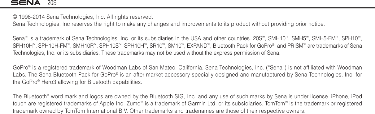 20S© 1998-2014 Sena Technologies, Inc. All rights reserved.Sena Technologies, Inc reserves the right to make any changes and improvements to its product without providing prior notice.Sena™ is a trademark of Sena Technologies, Inc. or its subsidiaries in the USA and other countries. 20S™, SMH10™, SMH5™, SMH5-FM™, SPH10™, SPH10H™, SPH10H-FM™, SMH10R™, SPH10S™, SPH10H™, SR10™, SM10™, EXPAND™, Bluetooth Pack for GoPro®, and PRISM™ are trademarks of Sena Technologies, Inc. or its subsidiaries. These trademarks may not be used without the express permission of Sena.GoPro® is a registered trademark of Woodman Labs of San Mateo, California. Sena Technologies, Inc. (“Sena”) is not afliated with Woodman Labs. The Sena Bluetooth Pack for GoPro® is an after-market accessory specially designed and manufactured by Sena Technologies, Inc. for the GoPro® Hero3 allowing for Bluetooth capabilities. The Bluetooth® word mark and logos are owned by the Bluetooth SIG, Inc. and any use of such marks by Sena is under license. iPhone, iPod touch are registered trademarks of Apple Inc. Zumo™ is a trademark of Garmin Ltd. or its subsidiaries. TomTom™ is the trademark or registered trademark owned by TomTom International B.V. Other trademarks and tradenames are those of their respective owners.    