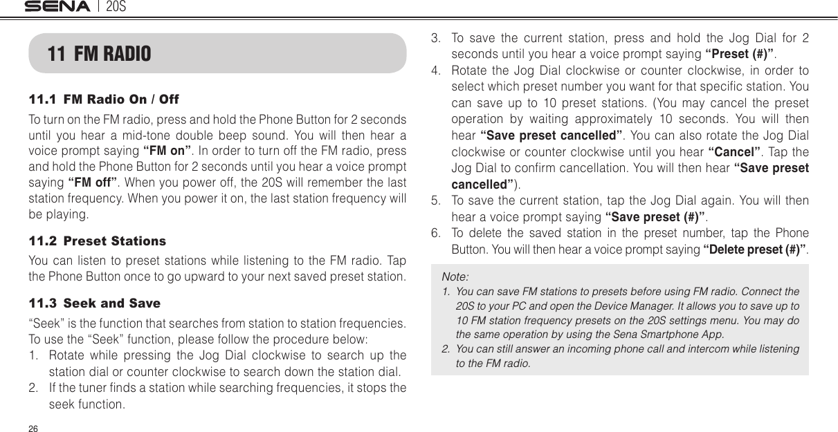 20S2611  FM RADIO11.1  FM Radio On / OffTo turn on the FM radio, press and hold the Phone Button for 2 seconds until you hear a mid-tone double beep sound. You will then hear a voice prompt saying “FM on”. In order to turn off the FM radio, press and hold the Phone Button for 2 seconds until you hear a voice prompt saying “FM off”. When you power off, the 20S will remember the last station frequency. When you power it on, the last station frequency will be playing.11.2  Preset StationsYou can listen to preset stations while listening to the FM radio. Tap the Phone Button once to go upward to your next saved preset station.11.3  Seek and Save“Seek” is the function that searches from station to station frequencies. To use the “Seek” function, please follow the procedure below:1.  Rotate while pressing the Jog Dial clockwise to search up the station dial or counter clockwise to search down the station dial.2.  If the tuner nds a station while searching frequencies, it stops the seek function.3.  To save the current station, press and hold the Jog Dial for 2 seconds until you hear a voice prompt saying “Preset (#)”.4.  Rotate the Jog Dial clockwise or counter clockwise, in order to select which preset number you want for that specic station. You can save up to 10 preset stations. (You may cancel the preset operation by waiting approximately 10 seconds. You will then hear “Save preset cancelled”. You can also rotate the Jog Dial clockwise or counter clockwise until you hear “Cancel”. Tap the Jog Dial to conrm cancellation. You will then hear “Save preset cancelled”).5.  To save the current station, tap the Jog Dial again. You will then hear a voice prompt saying “Save preset (#)”.6.  To delete the saved station in the preset number, tap the Phone Button. You will then hear a voice prompt saying “Delete preset (#)”.Note: 1.  You can save FM stations to presets before using FM radio. Connect the 20S to your PC and open the Device Manager. It allows you to save up to 10 FM station frequency presets on the 20S settings menu. You may do the same operation by using the Sena Smartphone App.2.  You can still answer an incoming phone call and intercom while listening to the FM radio.