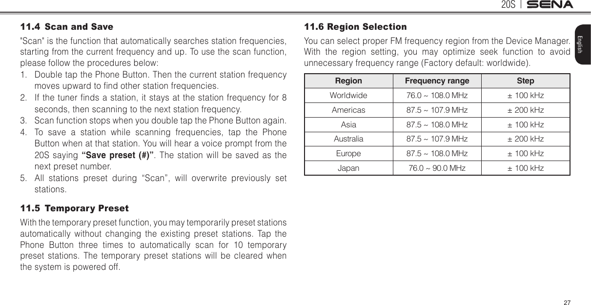 20S27English11.4  Scan and Save&quot;Scan&quot; is the function that automatically searches station frequencies, starting from the current frequency and up. To use the scan function, please follow the procedures below:1.  Double tap the Phone Button. Then the current station frequency moves upward to nd other station frequencies.2.  If the tuner nds a station, it  stays at the station frequency for 8 seconds, then scanning to the next station frequency.3.  Scan function stops when you double tap the Phone Button again.4.  To save a station while scanning frequencies, tap the Phone Button when at that station. You will hear a voice prompt from the 20S saying “Save preset (#)”. The station will be saved as the next preset number.5.  All stations preset during “Scan”, will overwrite previously set stations.11.5  Temporary PresetWith the temporary preset function, you may temporarily preset stations automatically without changing the existing preset stations. Tap the Phone Button three times to automatically scan for 10 temporary preset stations. The temporary preset stations will be cleared when the system is powered off.    11.6 Region SelectionYou can select proper FM frequency region from the Device Manager. With the region setting, you may optimize seek function to avoid unnecessary frequency range (Factory default: worldwide).Region Frequency range StepWorldwide 76.0 ~ 108.0 MHz ± 100 kHzAmericas 87.5 ~ 107.9 MHz ± 200 kHzAsia 87.5 ~ 108.0 MHz ± 100 kHzAustralia 87.5 ~ 107.9 MHz ± 200 kHzEurope 87.5 ~ 108.0 MHz ± 100 kHzJapan 76.0 ~ 90.0 MHz ± 100 kHz