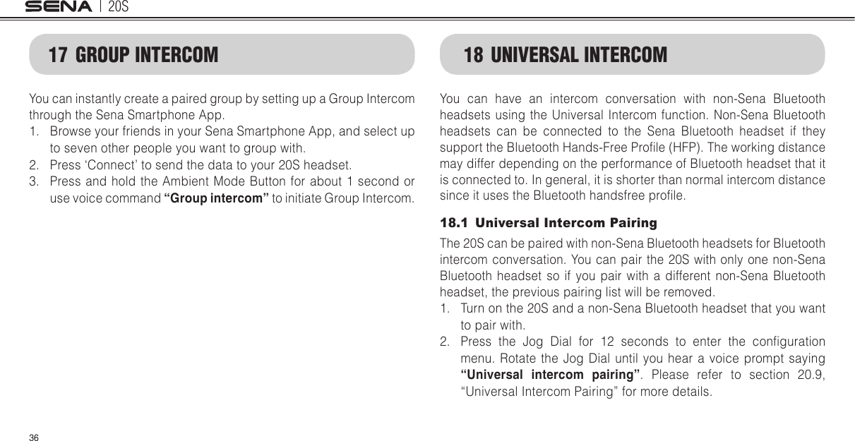 20S3617  GROUP INTERCOMYou can instantly create a paired group by setting up a Group Intercom through the Sena Smartphone App.1.  Browse your friends in your Sena Smartphone App, and select up to seven other people you want to group with. 2.  Press ‘Connect’ to send the data to your 20S headset. 3.  Press and hold the Ambient Mode Button for about 1 second or use voice command “Group intercom” to initiate Group Intercom. 18  UNIVERSAL INTERCOMYou can have an intercom conversation with non-Sena Bluetooth headsets using the Universal Intercom function. Non-Sena Bluetooth headsets can be connected to the Sena Bluetooth headset if they support the Bluetooth Hands-Free Prole (HFP). The working distance may differ depending on the performance of Bluetooth headset that it is connected to. In general, it is shorter than normal intercom distance since it uses the Bluetooth handsfree prole. 18.1  Universal Intercom PairingThe 20S can be paired with non-Sena Bluetooth headsets for Bluetooth intercom conversation. You can pair the 20S with only one non-Sena Bluetooth headset so if you pair with a different non-Sena Bluetooth headset, the previous pairing list will be removed. 1.  Turn on the 20S and a non-Sena Bluetooth headset that you want to pair with.2.  Press  the  Jog  Dial  for  12  seconds  to  enter  the  conguration menu. Rotate the Jog Dial until you hear a voice prompt saying “Universal intercom pairing”. Please refer to section 20.9, “Universal Intercom Pairing” for more details.