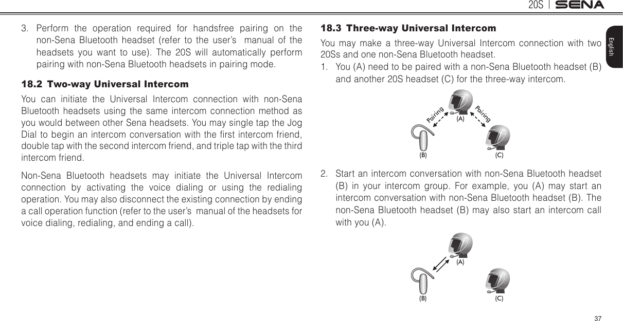 20S37English3.  Perform the operation required for handsfree pairing on the non-Sena Bluetooth headset (refer to the user’s  manual of the headsets you want to use). The 20S will automatically perform pairing with non-Sena Bluetooth headsets in pairing mode.18.2  Two-way Universal IntercomYou can initiate the Universal Intercom connection with non-Sena Bluetooth headsets using the same intercom connection method as you would between other Sena headsets. You may single tap the Jog Dial to  begin an intercom conversation  with the  rst intercom friend, double tap with the second intercom friend, and triple tap with the third intercom friend.  Non-Sena Bluetooth headsets may initiate the Universal Intercom connection by activating the voice dialing or using the redialing operation. You may also disconnect the existing connection by ending a call operation function (refer to the user’s  manual of the headsets for voice dialing, redialing, and ending a call).18.3  Three-way Universal IntercomYou may make a three-way Universal Intercom connection with two 20Ss and one non-Sena Bluetooth headset. 1.  You (A) need to be paired with a non-Sena Bluetooth headset (B) and another 20S headset (C) for the three-way intercom.(A)(B) (C)PairingPairing2.  Start an intercom conversation with non-Sena Bluetooth headset (B) in your intercom group. For example, you (A) may start an intercom conversation with non-Sena Bluetooth headset (B). The non-Sena Bluetooth headset (B) may also start an intercom call with you (A).(A)(B) (C)