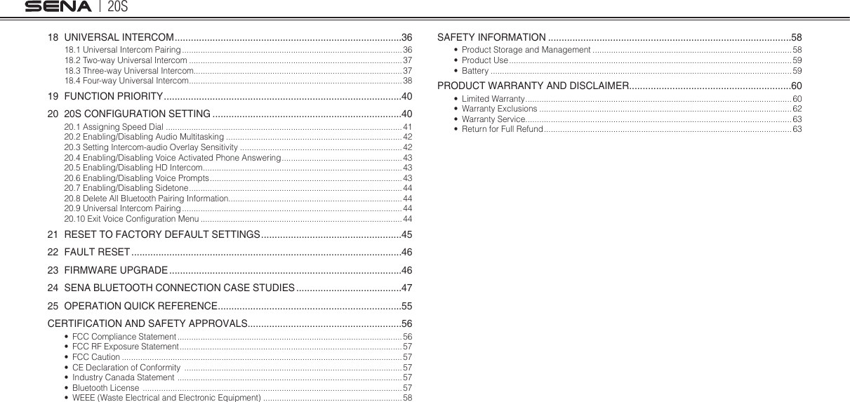 20S18  UNIVERSAL INTERCOM ....................................................................................3618.1 Universal Intercom Pairing ............................................................................................... 3618.2 Two-way Universal Intercom ............................................................................................3718.3 Three-way Universal Intercom..........................................................................................3718.4 Four-way Universal Intercom ............................................................................................3819  FUNCTION PRIORITY ........................................................................................4020  20S CONFIGURATION SETTING ......................................................................4020.1 Assigning Speed Dial  ...................................................................................................... 4120.2 Enabling/Disabling Audio Multitasking ............................................................................ 4220.3 Setting Intercom-audio Overlay Sensitivity ......................................................................4220.4 Enabling/Disabling Voice Activated Phone Answering .................................................... 4320.5 Enabling/Disabling HD Intercom ......................................................................................4320.6 Enabling/Disabling Voice Prompts ................................................................................... 4320.7 Enabling/Disabling Sidetone ............................................................................................ 4420.8 Delete All Bluetooth Pairing Information........................................................................... 4420.9 Universal Intercom Pairing ............................................................................................... 4420.10 Exit Voice Conguration Menu .......................................................................................4421  RESET TO FACTORY DEFAULT SETTINGS ....................................................4522  FAULT RESET ....................................................................................................4623  FIRMWARE UPGRADE ......................................................................................4624  SENA BLUETOOTH CONNECTION CASE STUDIES .......................................4725  OPERATION QUICK REFERENCE ....................................................................55CERTIFICATION AND SAFETY APPROVALS .........................................................56•  FCC Compliance Statement ................................................................................................. 56•  FCC RF Exposure Statement ................................................................................................ 57•  FCC Caution .........................................................................................................................57•  CE Declaration of Conformity  .............................................................................................. 57•  Industry Canada Statement  ................................................................................................. 57•  Bluetooth License  ................................................................................................................ 57•  WEEE (Waste Electrical and Electronic Equipment) ............................................................58SAFETY INFORMATION ..........................................................................................58•  Product Storage and Management ......................................................................................58•  Product Use .......................................................................................................................... 59•  Battery .................................................................................................................................. 59PRODUCT WARRANTY AND DISCLAIMER ............................................................60•  Limited Warranty ................................................................................................................... 60•  Warranty Exclusions .............................................................................................................62•  Warranty Service ...................................................................................................................63•  Return for Full Refund ........................................................................................................... 63
